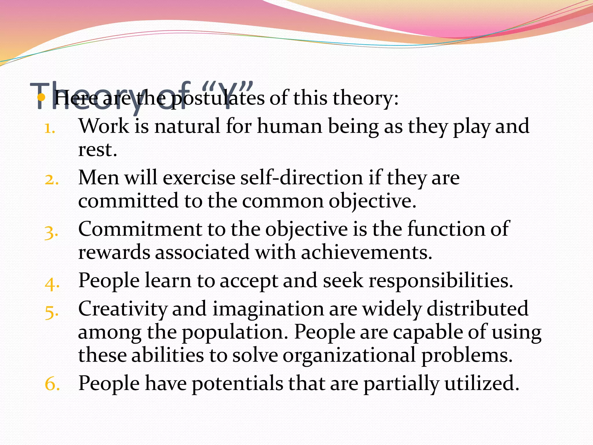 Theory of “Y” Here are the postulates of this theory:
1. Work is natural for human being as they play and
rest.
2. Men will exercise self-direction if they are
committed to the common objective.
3. Commitment to the objective is the function of
rewards associated with achievements.
4. People learn to accept and seek responsibilities.
5. Creativity and imagination are widely distributed
among the population. People are capable of using
these abilities to solve organizational problems.
6. People have potentials that are partially utilized.
 
