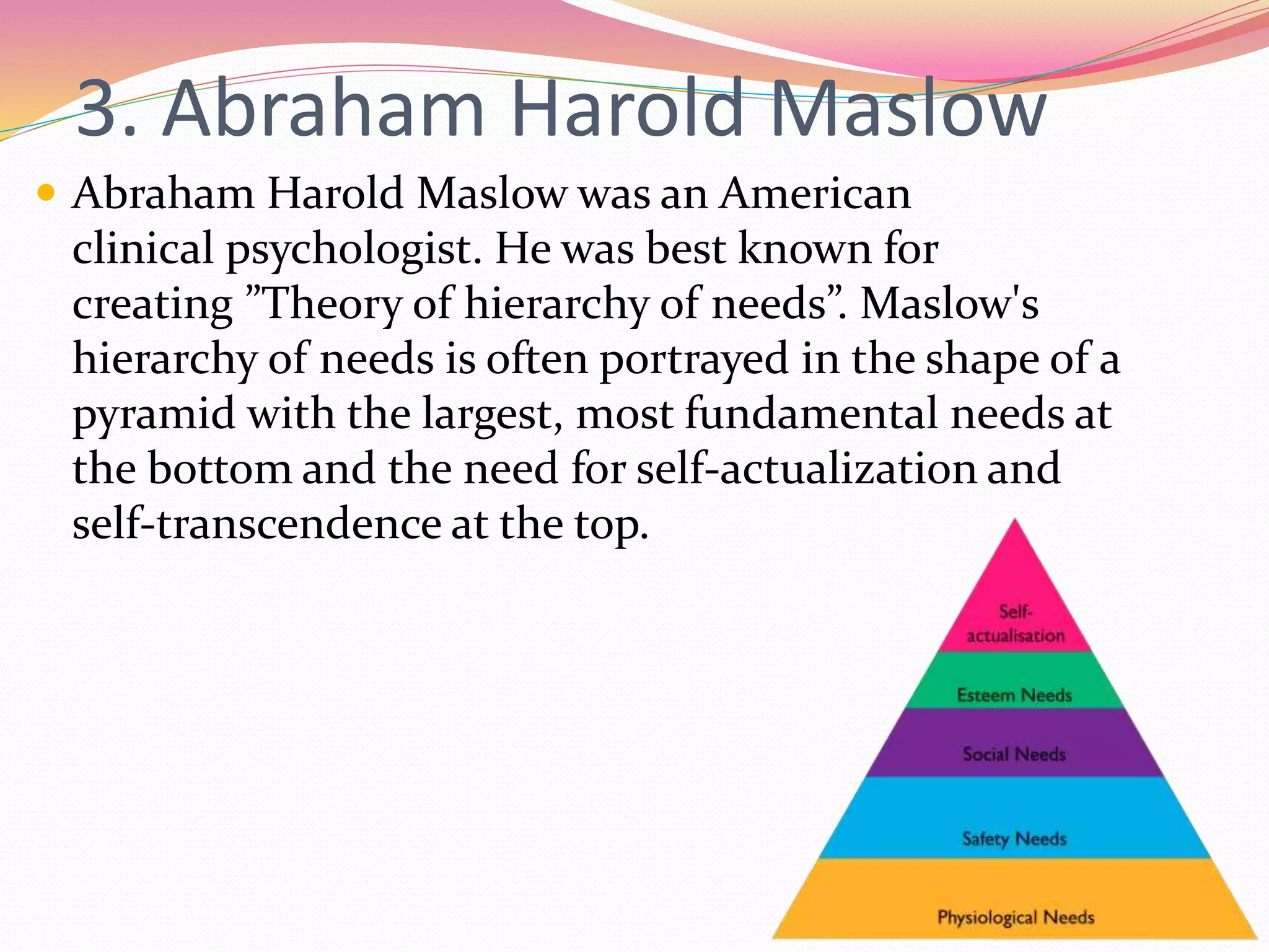 3. Abraham Harold Maslow
 Abraham Harold Maslow was an American
clinical psychologist. He was best known for
creating ”Theory of hierarchy of needs”. Maslow's
hierarchy of needs is often portrayed in the shape of a
pyramid with the largest, most fundamental needs at
the bottom and the need for self-actualization and
self-transcendence at the top.
 