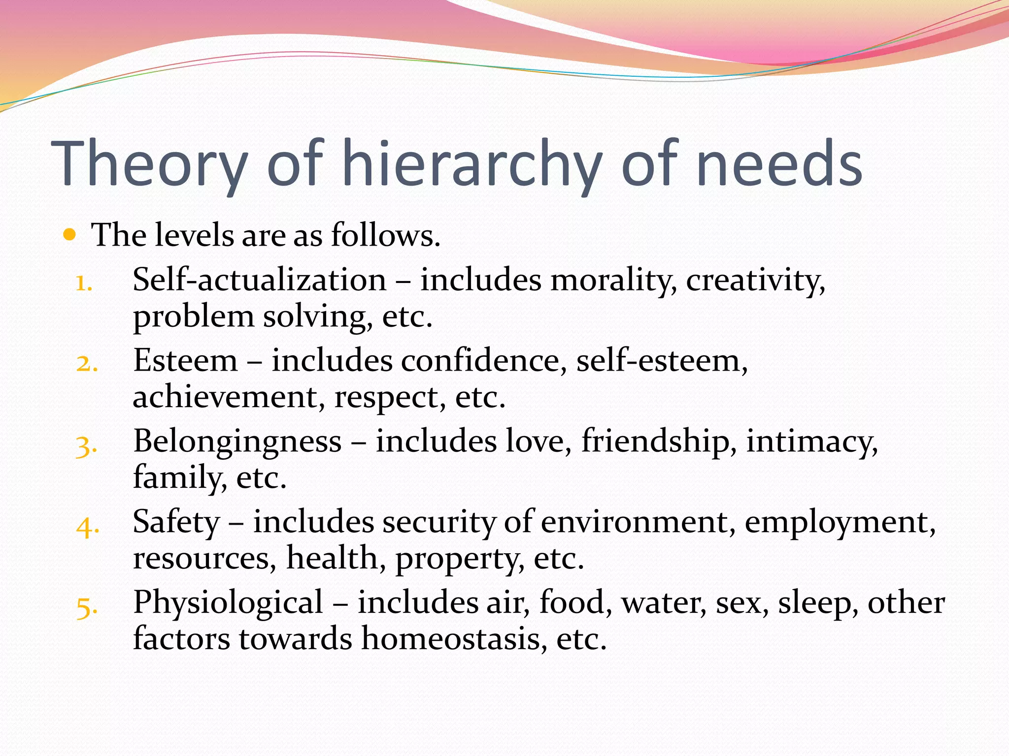Theory of hierarchy of needs
 The levels are as follows.
1. Self-actualization – includes morality, creativity,
problem solving, etc.
2. Esteem – includes confidence, self-esteem,
achievement, respect, etc.
3. Belongingness – includes love, friendship, intimacy,
family, etc.
4. Safety – includes security of environment, employment,
resources, health, property, etc.
5. Physiological – includes air, food, water, sex, sleep, other
factors towards homeostasis, etc.
 