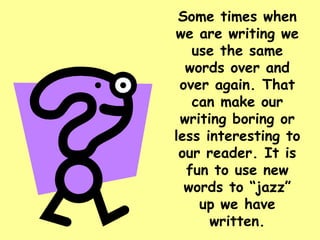 Some times when we are writing we use the same words over and over again. That can make our writing boring or less interesting to our reader. It is fun to use new words to “jazz” up we have written. 