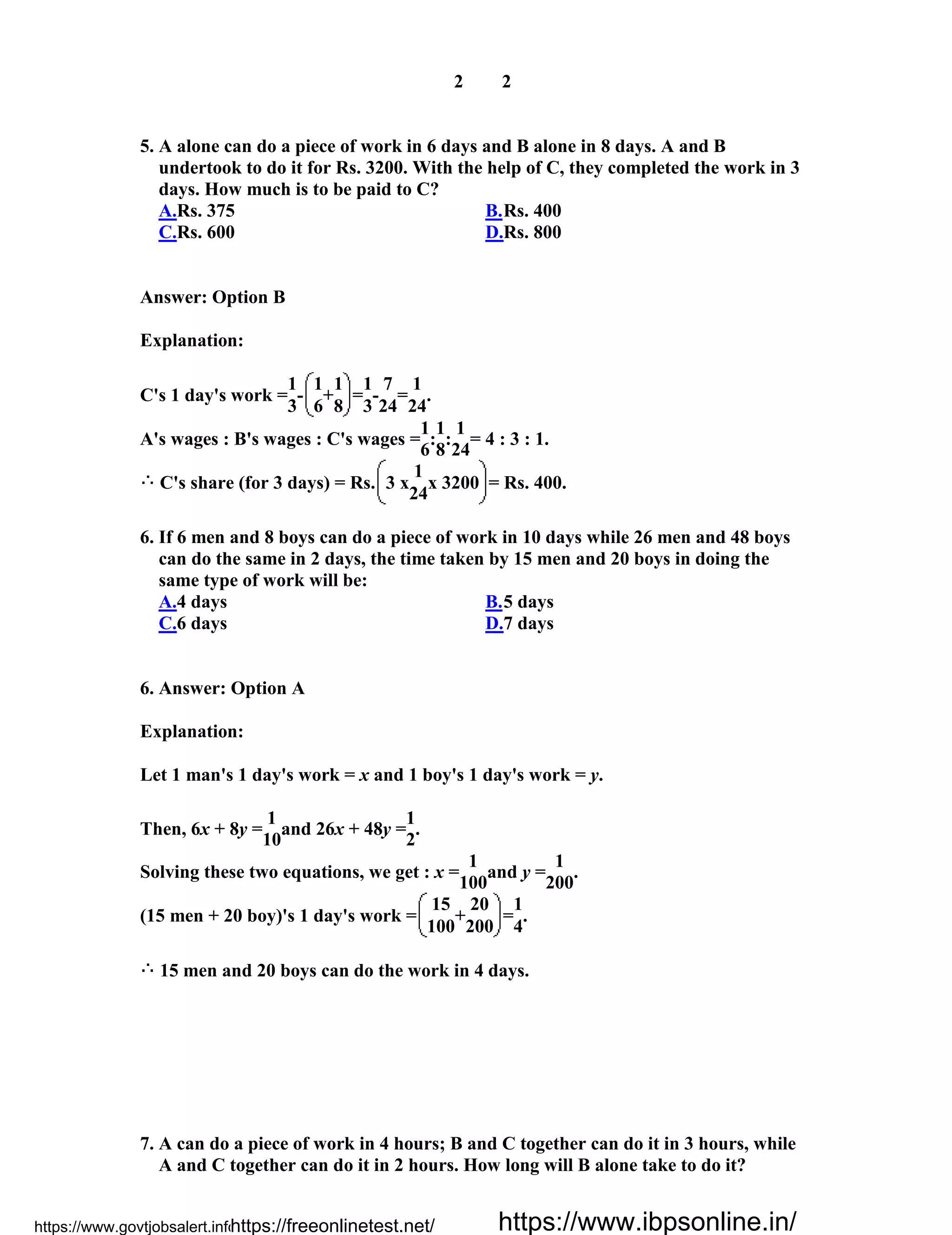 2 2
5. A alone can do a piece of work in 6 days and B alone in 8 days. A and B
undertook to do it for Rs. 3200. With the help of C, they completed the work in 3
days. How much is to be paid to C?
A.Rs. 375 B.Rs. 400
C.Rs. 600 D.Rs. 800
Answer: Option B
Explanation:
C's 1 day's work =
1
-
1
+
1
=
1
-
7
=
1
.
3 6 8 3 24 24
A's wages : B's wages : C's wages =
1
:
1
:
1
= 4 : 3 : 1.
6 8 24
C's share (for 3 days) = Rs. 3 x
1
x 3200 = Rs. 400.
24
6. If 6 men and 8 boys can do a piece of work in 10 days while 26 men and 48 boys
can do the same in 2 days, the time taken by 15 men and 20 boys in doing the
same type of work will be:
A.4 days B.5 days
C.6 days D.7 days
6. Answer: Option A
Explanation:
Let 1 man's 1 day's work = x and 1 boy's 1 day's work = y.
Then, 6x + 8y =
1
and 26x + 48y =
1
.
10 2
Solving these two equations, we get : x =
1
and y =
1
.
100 200
(15 men + 20 boy)'s 1 day's work =
15
+
20
=
1
.
100 200 4
15 men and 20 boys can do the work in 4 days.
7. A can do a piece of work in 4 hours; B and C together can do it in 3 hours, while
A and C together can do it in 2 hours. How long will B alone take to do it?
https://www.govtjobsalert.info/https://freeonlinetest.net/ https://www.ibpsonline.in/
 