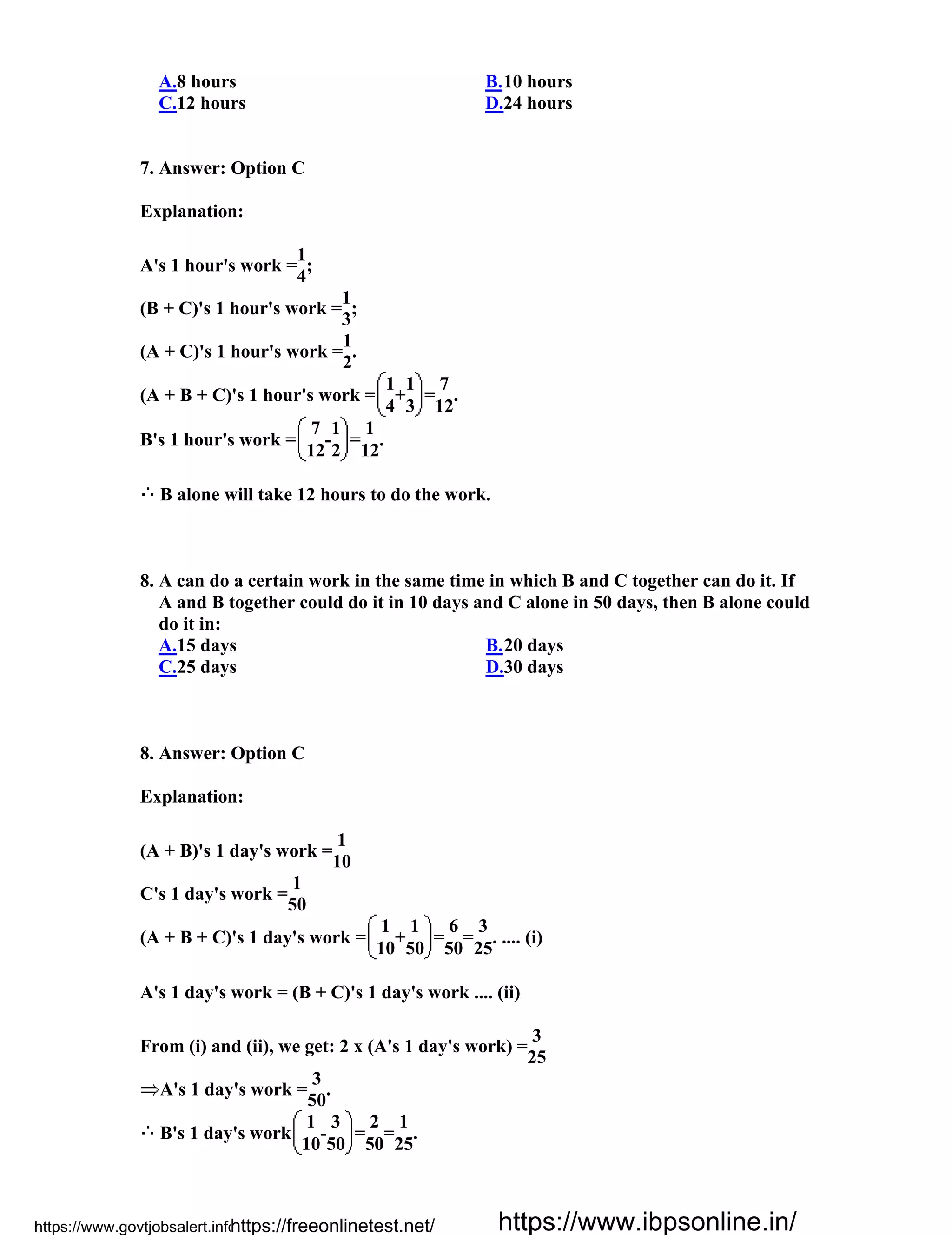 A.8 hours B.10 hours
C.12 hours D.24 hours
7. Answer: Option C
Explanation:
A's 1 hour's work =
1
;
4
(B + C)'s 1 hour's work =
1
;
3
(A + C)'s 1 hour's work =
1
.
2
(A + B + C)'s 1 hour's work =
1
+
1
=
7
.
4 3 12
B's 1 hour's work =
7
-
1
=
1
.
12 2 12
B alone will take 12 hours to do the work.
8. A can do a certain work in the same time in which B and C together can do it. If
A and B together could do it in 10 days and C alone in 50 days, then B alone could
do it in:
A.15 days B.20 days
C.25 days D.30 days
8. Answer: Option C
Explanation:
(A + B)'s 1 day's work =
1
10
C's 1 day's work =
1
50
(A + B + C)'s 1 day's work =
1
+
1
=
6
=
3
. .... (i)
10 50 50 25
A's 1 day's work = (B + C)'s 1 day's work .... (ii)
From (i) and (ii), we get: 2 x (A's 1 day's work) =
3
25
A's 1 day's work =
3
.
50
B's 1 day's work
1
-
3
=
2
=
1
.
10 50 50 25
https://www.govtjobsalert.info/https://freeonlinetest.net/ https://www.ibpsonline.in/
 