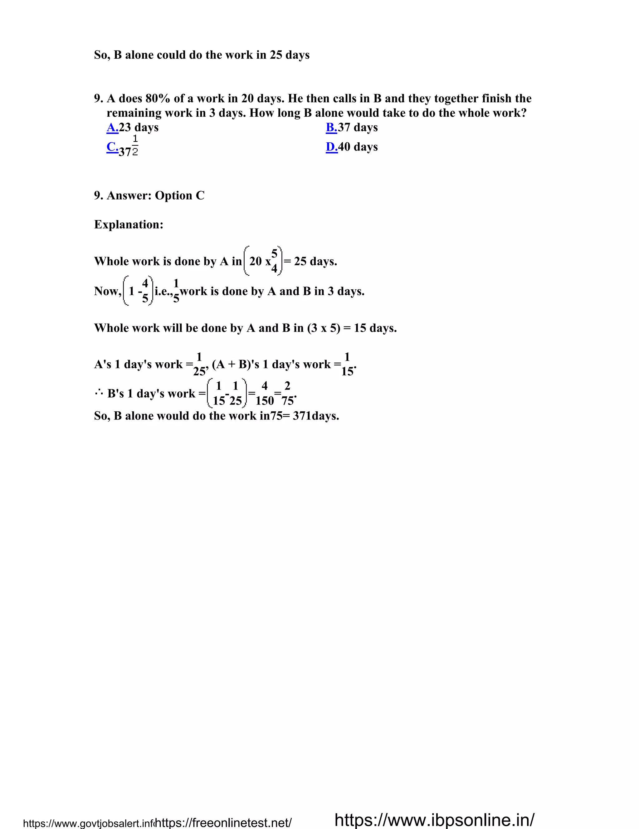 So, B alone could do the work in 25 days
9. A does 80% of a work in 20 days. He then calls in B and they together finish the
remaining work in 3 days. How long B alone would take to do the whole work?
A.23 days B.37 days
C.37 D.40 days
9. Answer: Option C
Explanation:
Whole work is done by A in 20 x
5
= 25 days.
4
Now, 1 -
4
i.e.,
1
work is done by A and B in 3 days.
5 5
Whole work will be done by A and B in (3 x 5) = 15 days.
A's 1 day's work =
1
, (A + B)'s 1 day's work =
1
.
25 15
B's 1 day's work =
1
-
1
=
4
=
2
.
15 25 150 75
So, B alone would do the work in75= 371days.
https://www.govtjobsalert.info/https://freeonlinetest.net/ https://www.ibpsonline.in/
 