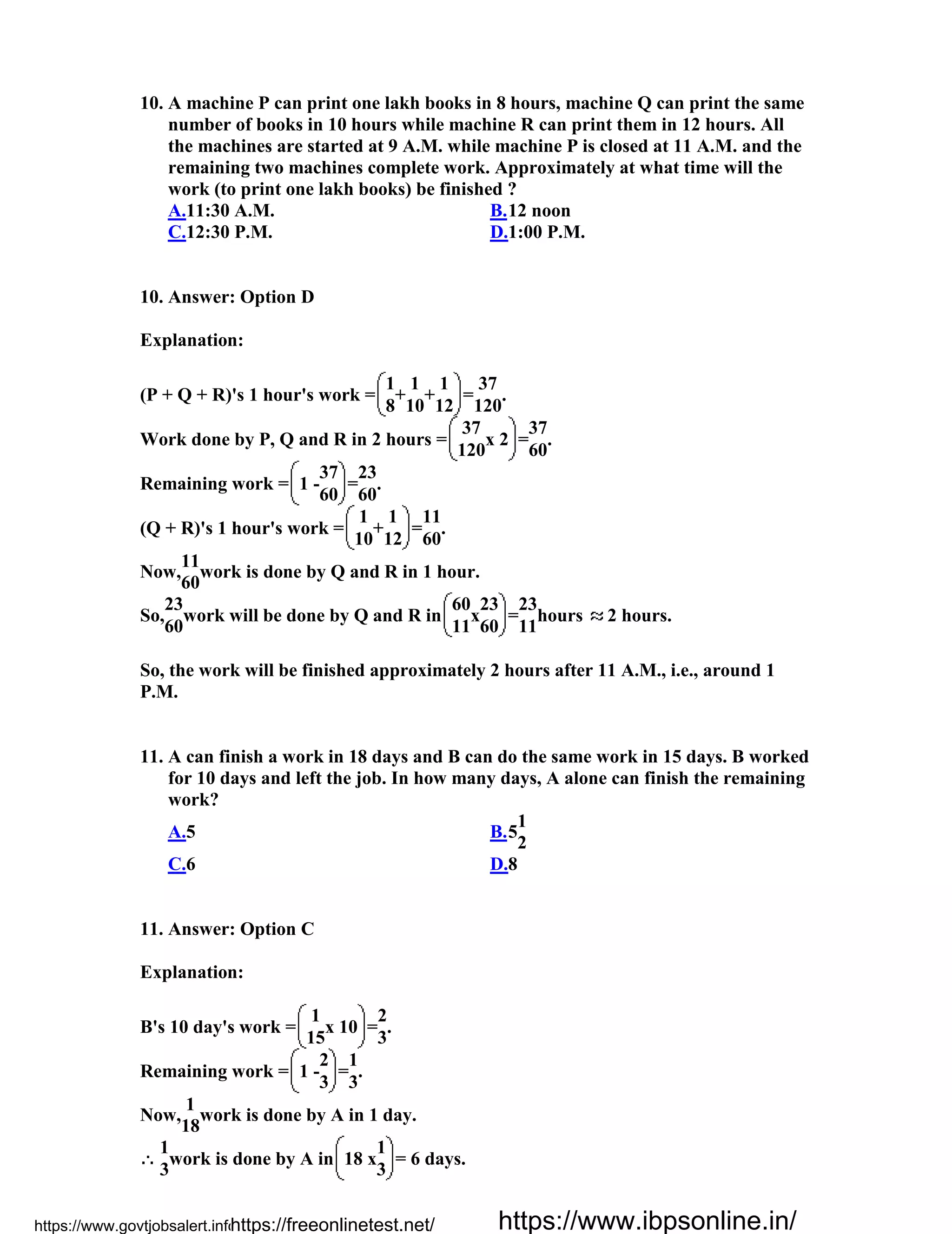 10. A machine P can print one lakh books in 8 hours, machine Q can print the same
number of books in 10 hours while machine R can print them in 12 hours. All
the machines are started at 9 A.M. while machine P is closed at 11 A.M. and the
remaining two machines complete work. Approximately at what time will the
work (to print one lakh books) be finished ?
A.11:30 A.M. B.12 noon
C.12:30 P.M. D.1:00 P.M.
10. Answer: Option D
Explanation:
(P + Q + R)'s 1 hour's work =
1
+
1
+
1
=
37
.
8 10 12 120
Work done by P, Q and R in 2 hours =
37
x 2 =
37
.
120 60
Remaining work = 1 -
37
=
23
.
60 60
(Q + R)'s 1 hour's work =
1
+
1
=
11
.
10 12 60
Now,
11
work is done by Q and R in 1 hour.
60
So,
23
work will be done by Q and R in
60
x
23
=
23
hours 2 hours.
60 11 60 11
So, the work will be finished approximately 2 hours after 11 A.M., i.e., around 1
P.M.
11. A can finish a work in 18 days and B can do the same work in 15 days. B worked
for 10 days and left the job. In how many days, A alone can finish the remaining
work?
A.5 B.5
1
2
C.6 D.8
11. Answer: Option C
Explanation:
B's 10 day's work =
1
x 10 =
2
.
15 3
Remaining work = 1 -
2
=
1
.
3 3
Now,
1
work is done by A in 1 day.
18
1
work is done by A in 18 x
1
= 6 days.
3 3
https://www.govtjobsalert.info/https://freeonlinetest.net/ https://www.ibpsonline.in/
 