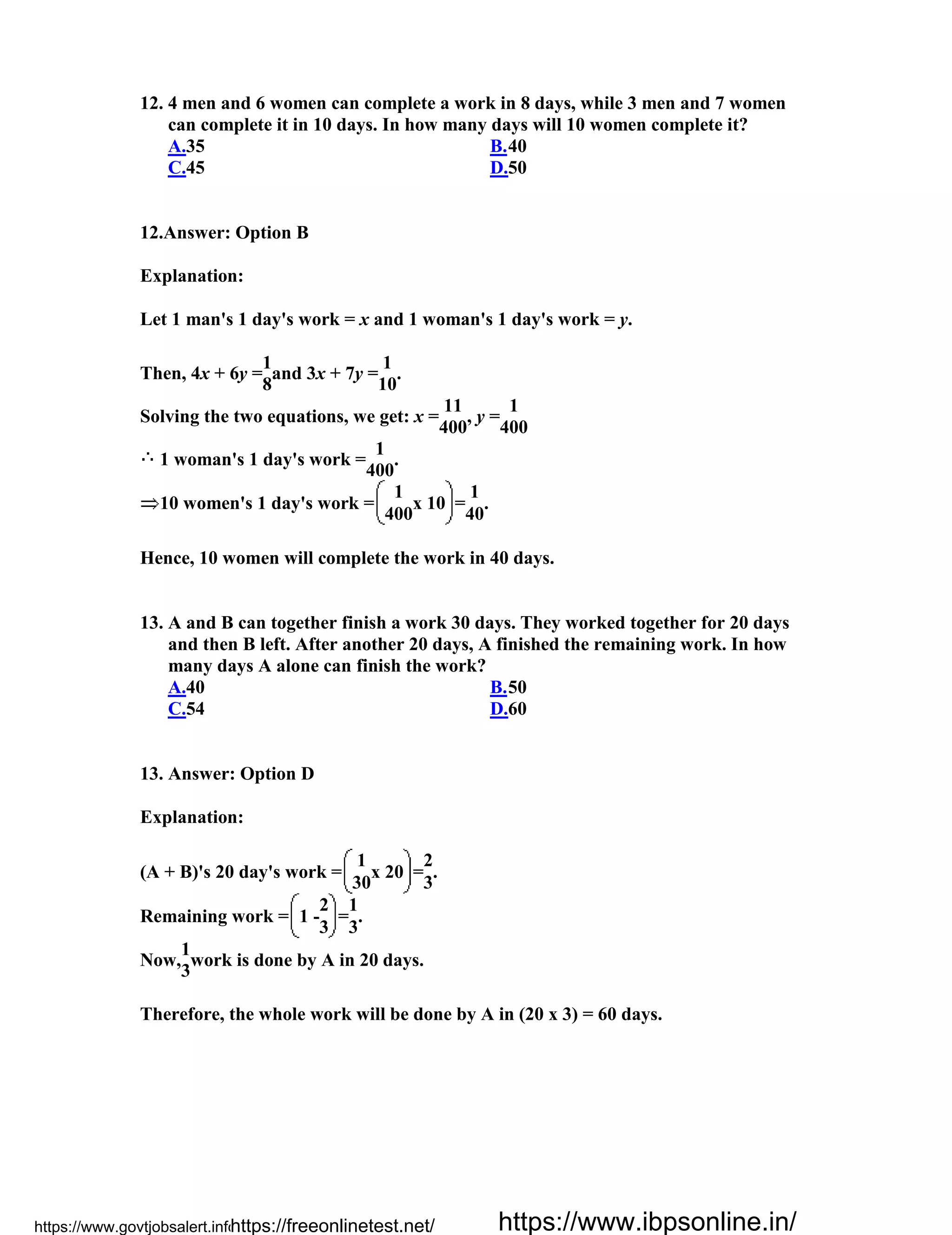 12. 4 men and 6 women can complete a work in 8 days, while 3 men and 7 women
can complete it in 10 days. In how many days will 10 women complete it?
A.35 B.40
C.45 D.50
12.Answer: Option B
Explanation:
Let 1 man's 1 day's work = x and 1 woman's 1 day's work = y.
Then, 4x + 6y =
1
and 3x + 7y =
1
.
8 10
Solving the two equations, we get: x =
11
, y =
1
400 400
1 woman's 1 day's work =
1
.
400
10 women's 1 day's work =
1
x 10 =
1
.
400 40
Hence, 10 women will complete the work in 40 days.
13. A and B can together finish a work 30 days. They worked together for 20 days
and then B left. After another 20 days, A finished the remaining work. In how
many days A alone can finish the work?
A.40 B.50
C.54 D.60
13. Answer: Option D
Explanation:
(A + B)'s 20 day's work =
1
x 20 =
2
.
30 3
Remaining work = 1 -
2
=
1
.
3 3
Now,
1
work is done by A in 20 days.
3
Therefore, the whole work will be done by A in (20 x 3) = 60 days.
https://www.govtjobsalert.info/https://freeonlinetest.net/ https://www.ibpsonline.in/
 