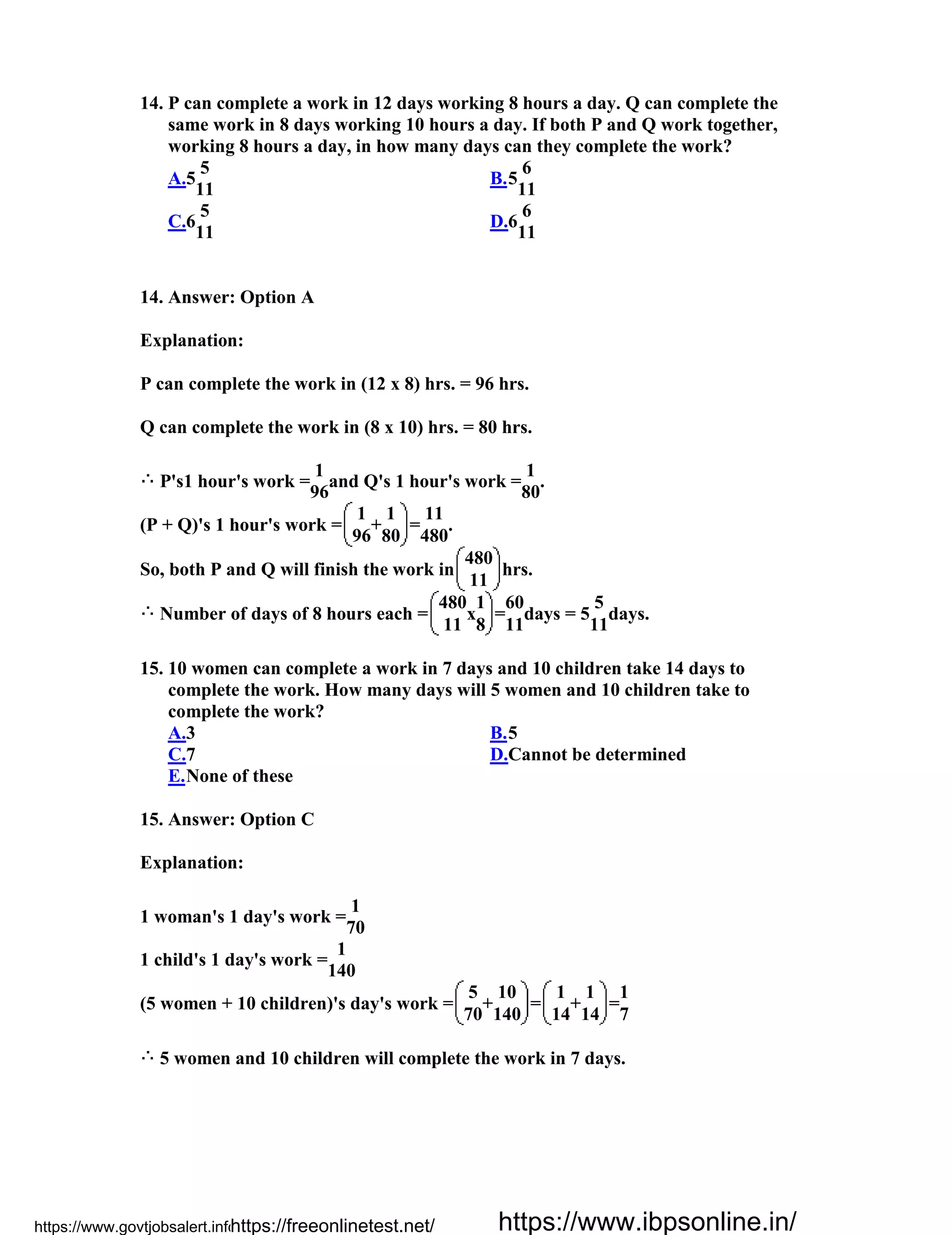 14. P can complete a work in 12 days working 8 hours a day. Q can complete the
same work in 8 days working 10 hours a day. If both P and Q work together,
working 8 hours a day, in how many days can they complete the work?
A.5
5
11
B.5
6
11
C.6
5
11
D.6
6
11
14. Answer: Option A
Explanation:
P can complete the work in (12 x 8) hrs. = 96 hrs.
Q can complete the work in (8 x 10) hrs. = 80 hrs.
P's1 hour's work =
1
and Q's 1 hour's work =
1
.
96 80
(P + Q)'s 1 hour's work =
1
+
1
=
11
.
96 80 480
So, both P and Q will finish the work in
480
hrs.
11
Number of days of 8 hours each =
480
x
1
=
60
days = 5
5
days.
11 8 11 11
15. 10 women can complete a work in 7 days and 10 children take 14 days to
complete the work. How many days will 5 women and 10 children take to
complete the work?
A.3 B.5
C.7 D.Cannot be determined
E.None of these
15. Answer: Option C
Explanation:
1 woman's 1 day's work =
1
70
1 child's 1 day's work =
1
140
(5 women + 10 children)'s day's work =
5
+
10
=
1
+
1
=
1
70 140 14 14 7
5 women and 10 children will complete the work in 7 days.
https://www.govtjobsalert.info/https://freeonlinetest.net/ https://www.ibpsonline.in/
 