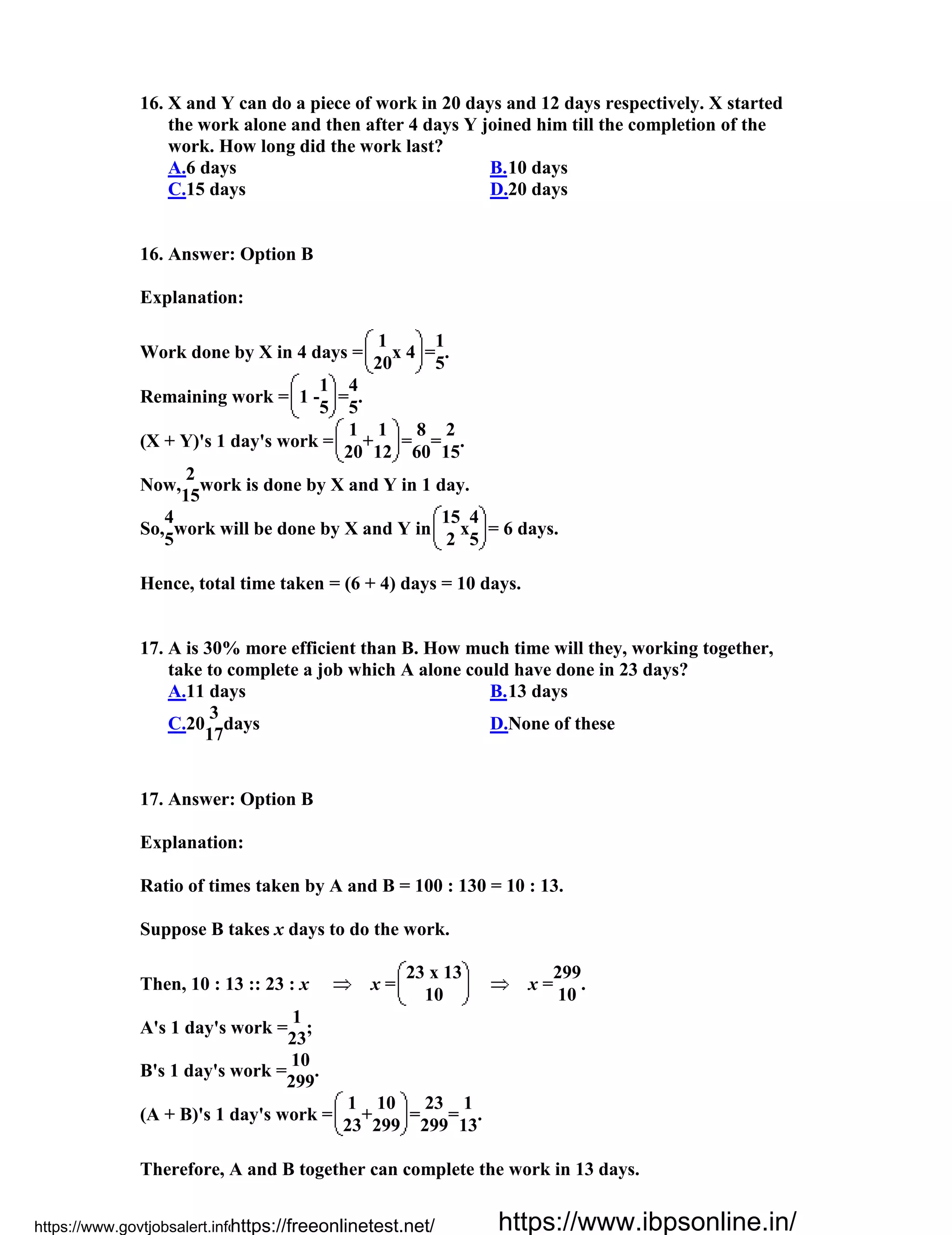 16. X and Y can do a piece of work in 20 days and 12 days respectively. X started
the work alone and then after 4 days Y joined him till the completion of the
work. How long did the work last?
A.6 days B.10 days
C.15 days D.20 days
16. Answer: Option B
Explanation:
Work done by X in 4 days =
1
x 4 =
1
.
20 5
Remaining work = 1 -
1
=
4
.
5 5
(X + Y)'s 1 day's work =
1
+
1
=
8
=
2
.
20 12 60 15
Now,
2
work is done by X and Y in 1 day.
15
So,
4
work will be done by X and Y in
15
x
4
= 6 days.
5 2 5
Hence, total time taken = (6 + 4) days = 10 days.
17. A is 30% more efficient than B. How much time will they, working together,
take to complete a job which A alone could have done in 23 days?
A.11 days B.13 days
C.20
3
days
17
D.None of these
17. Answer: Option B
Explanation:
Ratio of times taken by A and B = 100 : 130 = 10 : 13.
Suppose B takes x days to do the work.
Then, 10 : 13 :: 23 : x x =
23 x 13
x =
299
.
10 10
A's 1 day's work =
1
;
23
B's 1 day's work =
10
.
299
(A + B)'s 1 day's work =
1
+
10
=
23
=
1
.
23 299 299 13
Therefore, A and B together can complete the work in 13 days.
https://www.govtjobsalert.info/https://freeonlinetest.net/ https://www.ibpsonline.in/
 