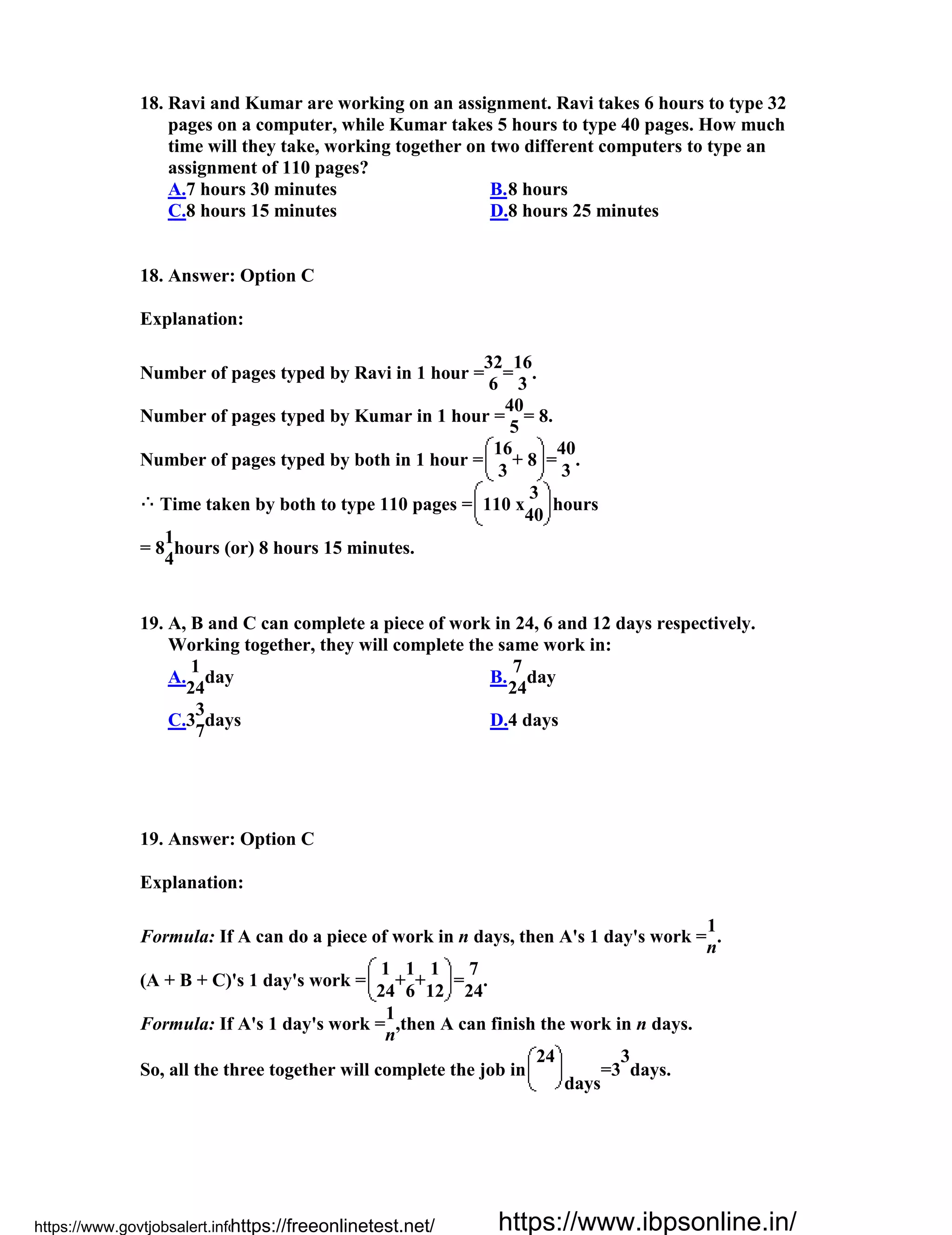 18. Ravi and Kumar are working on an assignment. Ravi takes 6 hours to type 32
pages on a computer, while Kumar takes 5 hours to type 40 pages. How much
time will they take, working together on two different computers to type an
assignment of 110 pages?
A.7 hours 30 minutes B.8 hours
C.8 hours 15 minutes D.8 hours 25 minutes
18. Answer: Option C
Explanation:
Number of pages typed by Ravi in 1 hour =
32
=
16
.
6 3
Number of pages typed by Kumar in 1 hour =
40
= 8.
5
Number of pages typed by both in 1 hour =
16
+ 8 =
40
.
3 3
Time taken by both to type 110 pages = 110 x
3
hours
40
= 8
1
hours (or) 8 hours 15 minutes.
4
19. A, B and C can complete a piece of work in 24, 6 and 12 days respectively.
Working together, they will complete the same work in:
A.
1
day
24
B.
7
day
24
C.3
3
days
7
D.4 days
19. Answer: Option C
Explanation:
Formula: If A can do a piece of work in n days, then A's 1 day's work =
1
.
n
(A + B + C)'s 1 day's work =
1
+
1
+
1
=
7
.
24 6 12 24
Formula: If A's 1 day's work =
1
,then A can finish the work in n days.
n
So, all the three together will complete the job in
24
days
=3
3
days.
https://www.govtjobsalert.info/https://freeonlinetest.net/ https://www.ibpsonline.in/
 