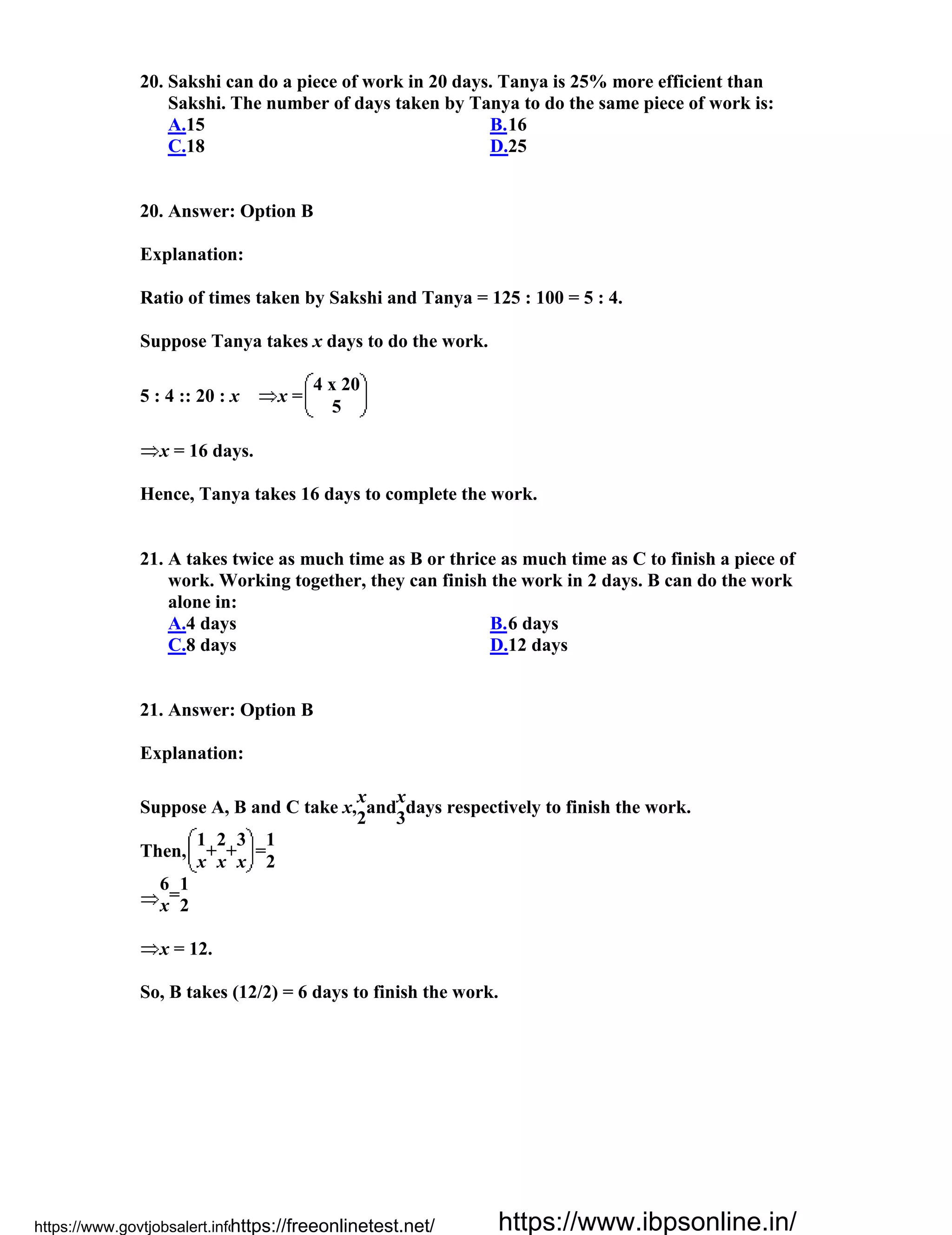 20. Sakshi can do a piece of work in 20 days. Tanya is 25% more efficient than
Sakshi. The number of days taken by Tanya to do the same piece of work is:
A.15 B.16
C.18 D.25
20. Answer: Option B
Explanation:
Ratio of times taken by Sakshi and Tanya = 125 : 100 = 5 : 4.
Suppose Tanya takes x days to do the work.
5 : 4 :: 20 : x x =
4 x 20
5
x = 16 days.
Hence, Tanya takes 16 days to complete the work.
21. A takes twice as much time as B or thrice as much time as C to finish a piece of
work. Working together, they can finish the work in 2 days. B can do the work
alone in:
A.4 days B.6 days
C.8 days D.12 days
21. Answer: Option B
Explanation:
Suppose A, B and C take x,
x
and
x
days respectively to finish the work.
2 3
Then,
1
+
2
+
3
=
1
x x x 2
6
=
1
x 2
x = 12.
So, B takes (12/2) = 6 days to finish the work.
https://www.govtjobsalert.info/https://freeonlinetest.net/ https://www.ibpsonline.in/
 