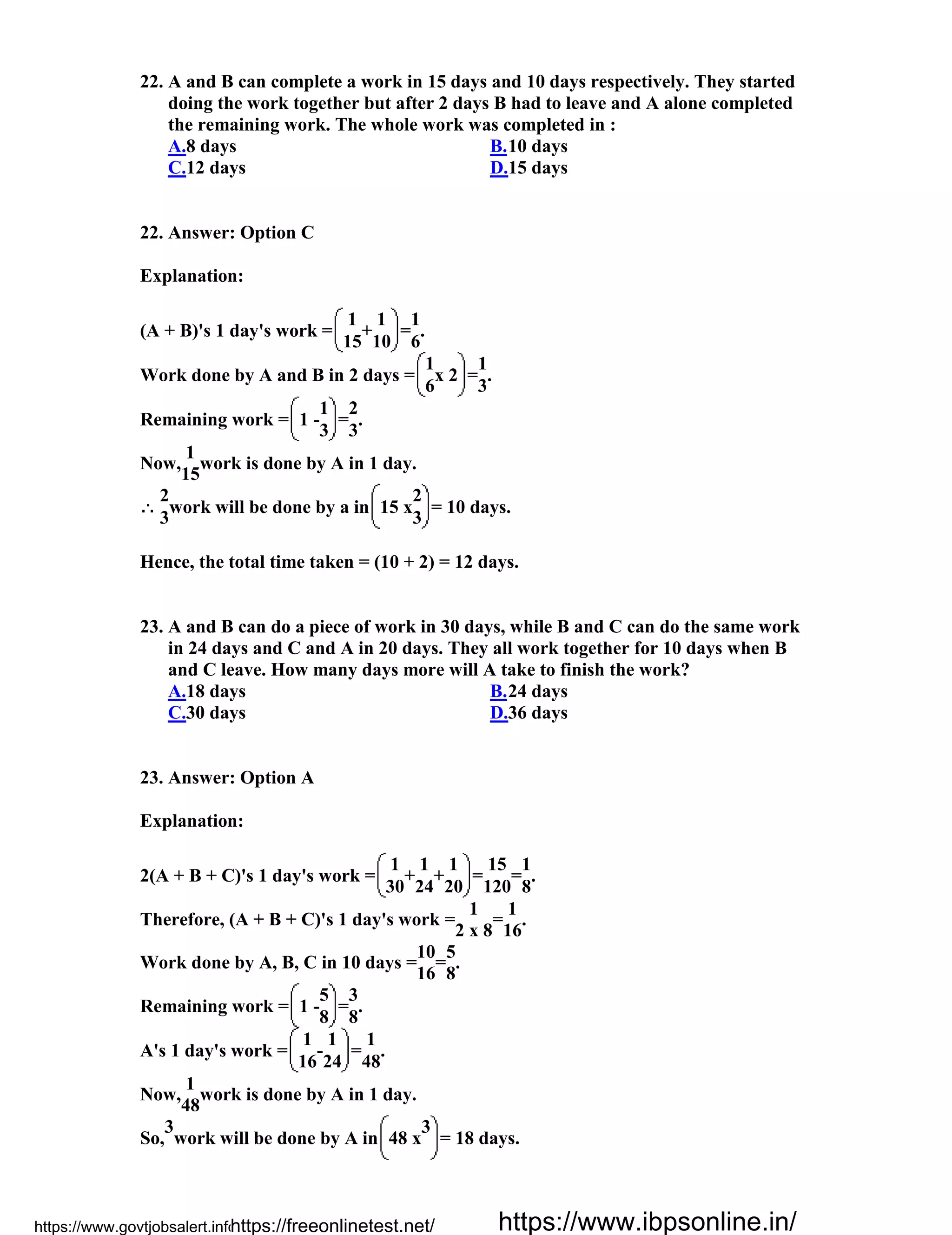 22. A and B can complete a work in 15 days and 10 days respectively. They started
doing the work together but after 2 days B had to leave and A alone completed
the remaining work. The whole work was completed in :
A.8 days B.10 days
C.12 days D.15 days
22. Answer: Option C
Explanation:
(A + B)'s 1 day's work =
1
+
1
=
1
.
15 10 6
Work done by A and B in 2 days =
1
x 2 =
1
.
6 3
Remaining work = 1 -
1
=
2
.
3 3
Now,
1
work is done by A in 1 day.
15
2
work will be done by a in 15 x
2
= 10 days.
3 3
Hence, the total time taken = (10 + 2) = 12 days.
23. A and B can do a piece of work in 30 days, while B and C can do the same work
in 24 days and C and A in 20 days. They all work together for 10 days when B
and C leave. How many days more will A take to finish the work?
A.18 days B.24 days
C.30 days D.36 days
23. Answer: Option A
Explanation:
2(A + B + C)'s 1 day's work =
1
+
1
+
1
=
15
=
1
.
30 24 20 120 8
Therefore, (A + B + C)'s 1 day's work =
1
=
1
.
2 x 8 16
Work done by A, B, C in 10 days =
10
=
5
.
16 8
Remaining work = 1 -
5
=
3
.
8 8
A's 1 day's work =
1
-
1
=
1
.
16 24 48
Now,
1
work is done by A in 1 day.
48
So,
3
work will be done by A in 48 x
3
= 18 days.
https://www.govtjobsalert.info/https://freeonlinetest.net/ https://www.ibpsonline.in/
 