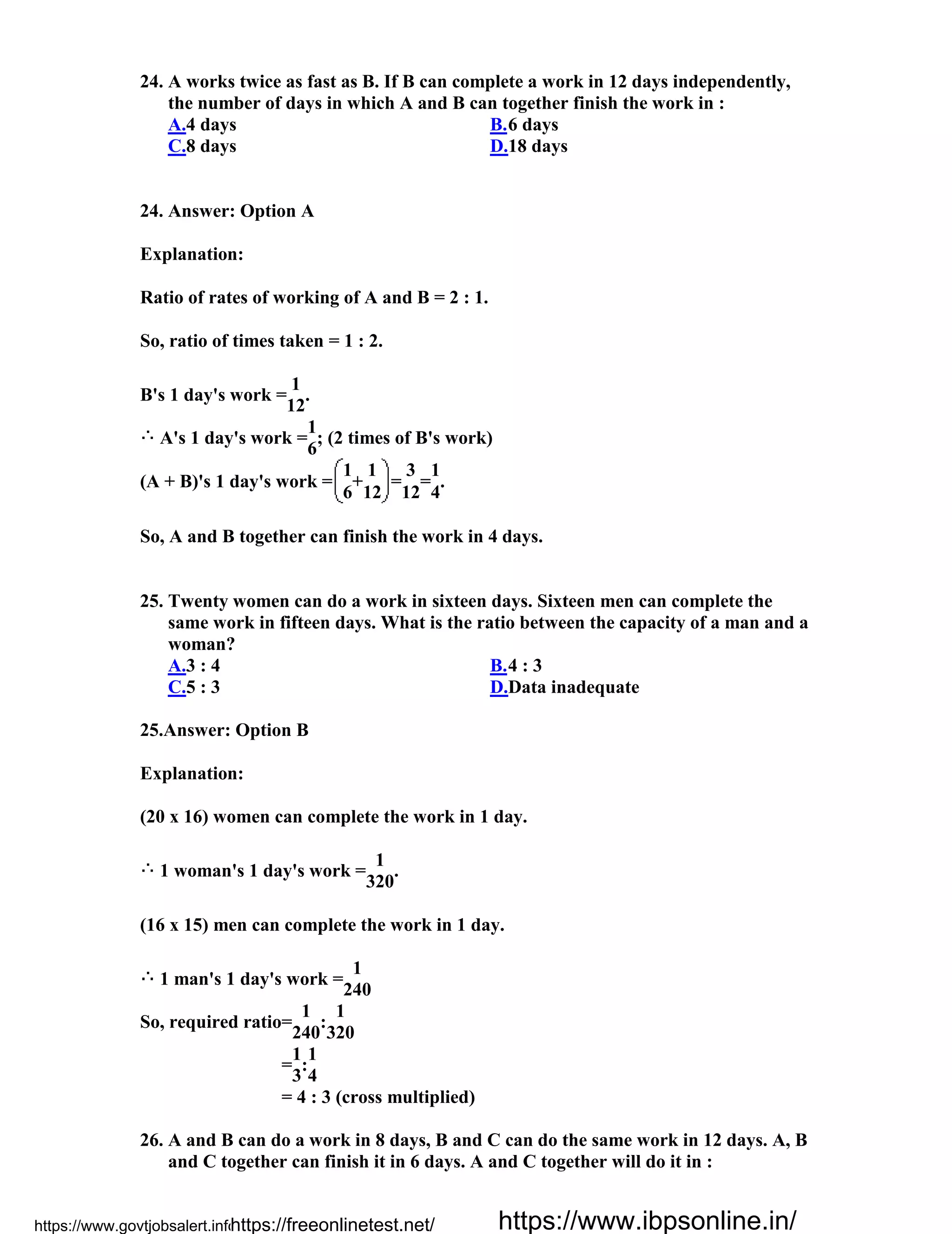 24. A works twice as fast as B. If B can complete a work in 12 days independently,
the number of days in which A and B can together finish the work in :
A.4 days B.6 days
C.8 days D.18 days
24. Answer: Option A
Explanation:
Ratio of rates of working of A and B = 2 : 1.
So, ratio of times taken = 1 : 2.
B's 1 day's work =
1
.
12
A's 1 day's work =
1
; (2 times of B's work)
6
(A + B)'s 1 day's work =
1
+
1
=
3
=
1
.
6 12 12 4
So, A and B together can finish the work in 4 days.
25. Twenty women can do a work in sixteen days. Sixteen men can complete the
same work in fifteen days. What is the ratio between the capacity of a man and a
woman?
A.3 : 4 B.4 : 3
C.5 : 3 D.Data inadequate
25.Answer: Option B
Explanation:
(20 x 16) women can complete the work in 1 day.
1 woman's 1 day's work =
1
.
320
(16 x 15) men can complete the work in 1 day.
1 man's 1 day's work =
1
240
So, required ratio=
1
:
1
240 320
=
1
:
1
3 4
= 4 : 3 (cross multiplied)
26. A and B can do a work in 8 days, B and C can do the same work in 12 days. A, B
and C together can finish it in 6 days. A and C together will do it in :
https://www.govtjobsalert.info/https://freeonlinetest.net/ https://www.ibpsonline.in/
 