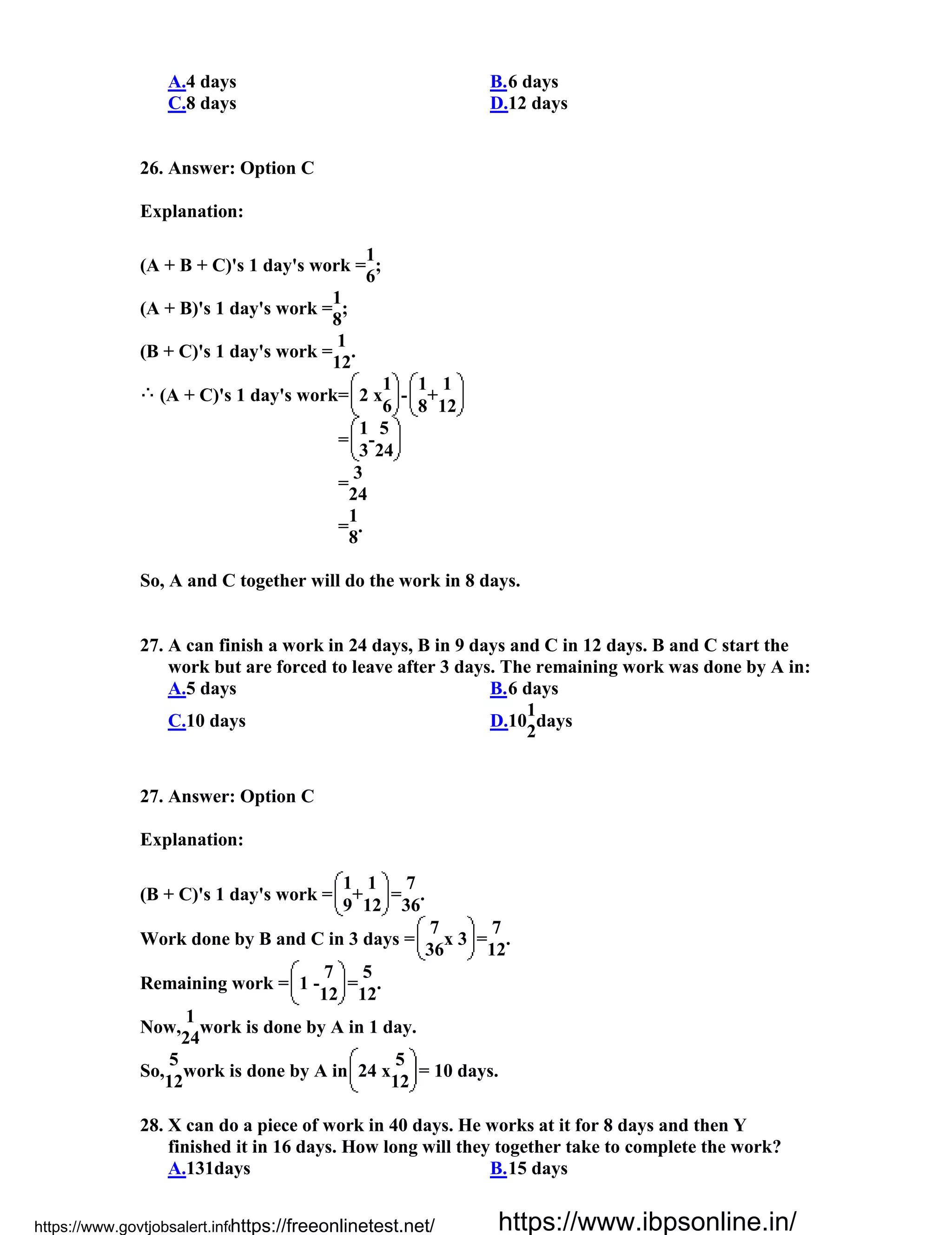 A.4 days B.6 days
C.8 days D.12 days
26. Answer: Option C
Explanation:
(A + B + C)'s 1 day's work =
1
;
6
(A + B)'s 1 day's work =
1
;
8
(B + C)'s 1 day's work =
1
.
12
(A + C)'s 1 day's work= 2 x
1
-
1
+
1
6 8 12
=
1
-
5
3 24
=
3
24
=
1
.
8
So, A and C together will do the work in 8 days.
27. A can finish a work in 24 days, B in 9 days and C in 12 days. B and C start the
work but are forced to leave after 3 days. The remaining work was done by A in:
A.5 days B.6 days
C.10 days D.10
1
days
2
27. Answer: Option C
Explanation:
(B + C)'s 1 day's work =
1
+
1
=
7
.
9 12 36
Work done by B and C in 3 days =
7
x 3 =
7
.
36 12
Remaining work = 1 -
7
=
5
.
12 12
Now,
1
work is done by A in 1 day.
24
So,
5
work is done by A in 24 x
5
= 10 days.
12 12
28. X can do a piece of work in 40 days. He works at it for 8 days and then Y
finished it in 16 days. How long will they together take to complete the work?
A.131days B.15 days
https://www.govtjobsalert.info/https://freeonlinetest.net/ https://www.ibpsonline.in/
 