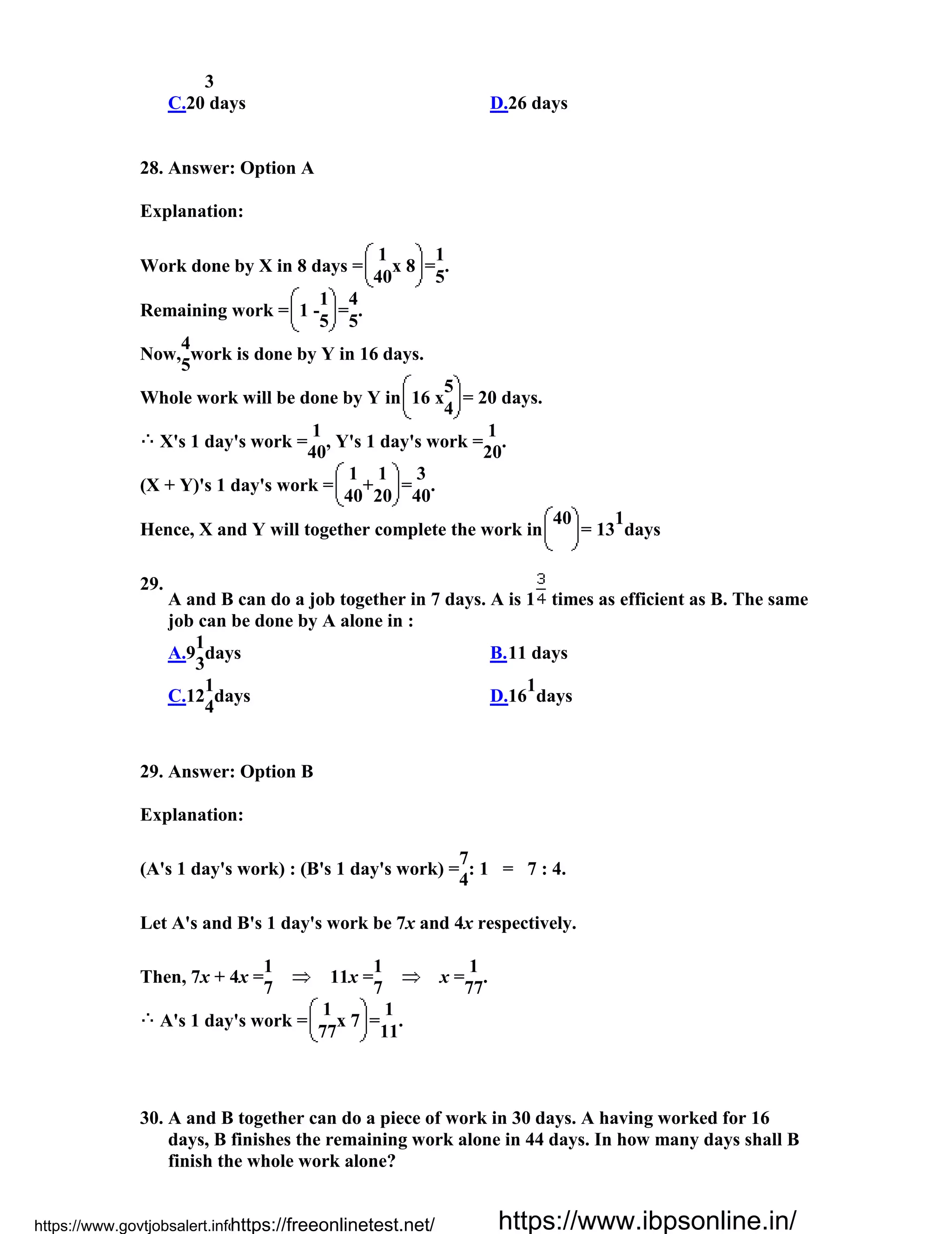 3
C.20 days D.26 days
28. Answer: Option A
Explanation:
Work done by X in 8 days =
1
x 8 =
1
.
40 5
Remaining work = 1 -
1
=
4
.
5 5
Now,
4
work is done by Y in 16 days.
5
Whole work will be done by Y in 16 x
5
= 20 days.
4
X's 1 day's work =
1
, Y's 1 day's work =
1
.
40 20
(X + Y)'s 1 day's work =
1
+
1
=
3
.
40 20 40
Hence, X and Y will together complete the work in
40
= 13
1
days
29.
A and B can do a job together in 7 days. A is 1 times as efficient as B. The same
job can be done by A alone in :
A.9
1
days
3
B.11 days
C.12
1
days
4
D.16
1
days
29. Answer: Option B
Explanation:
(A's 1 day's work) : (B's 1 day's work) =
7
: 1 = 7 : 4.
4
Let A's and B's 1 day's work be 7x and 4x respectively.
Then, 7x + 4x =
1
11x =
1
x =
1
.
7 7 77
A's 1 day's work =
1
x 7 =
1
.
77 11
30. A and B together can do a piece of work in 30 days. A having worked for 16
days, B finishes the remaining work alone in 44 days. In how many days shall B
finish the whole work alone?
https://www.govtjobsalert.info/https://freeonlinetest.net/ https://www.ibpsonline.in/
 