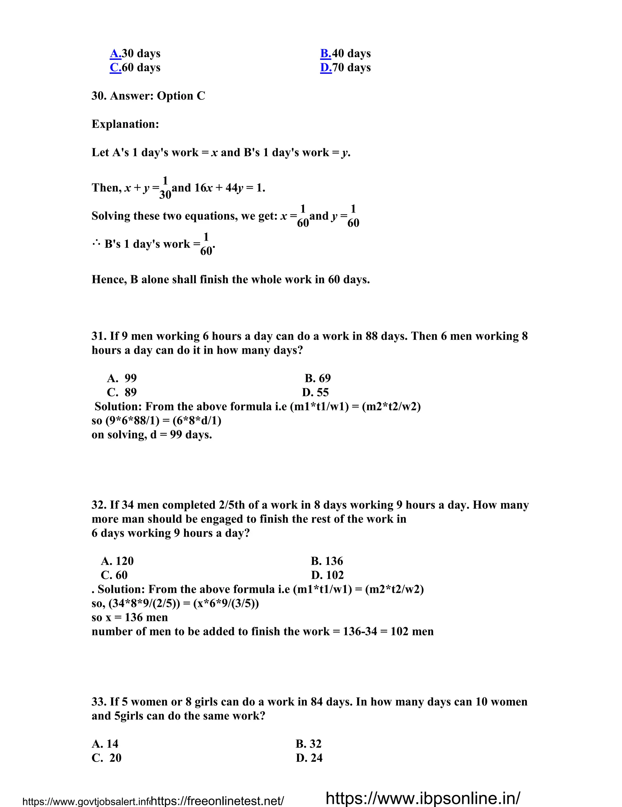 A.30 days B.40 days
C.60 days D.70 days
30. Answer: Option C
Explanation:
Let A's 1 day's work = x and B's 1 day's work = y.
Then, x + y =
1
and 16x + 44y = 1.
30
Solving these two equations, we get: x =
1
and y =
1
60 60
B's 1 day's work =
1
.
60
Hence, B alone shall finish the whole work in 60 days.
31. If 9 men working 6 hours a day can do a work in 88 days. Then 6 men working 8
hours a day can do it in how many days?
A. 99 B. 69
C. 89 D. 55
Solution: From the above formula i.e (m1*t1/w1) = (m2*t2/w2)
so (9*6*88/1) = (6*8*d/1)
on solving, d = 99 days.
32. If 34 men completed 2/5th of a work in 8 days working 9 hours a day. How many
more man should be engaged to finish the rest of the work in
6 days working 9 hours a day?
A. 120 B. 136
C. 60 D. 102
. Solution: From the above formula i.e (m1*t1/w1) = (m2*t2/w2)
so, (34*8*9/(2/5)) = (x*6*9/(3/5))
so x = 136 men
number of men to be added to finish the work = 136-34 = 102 men
33. If 5 women or 8 girls can do a work in 84 days. In how many days can 10 women
and 5girls can do the same work?
A. 14 B. 32
C. 20 D. 24
https://www.govtjobsalert.info/https://freeonlinetest.net/ https://www.ibpsonline.in/
 