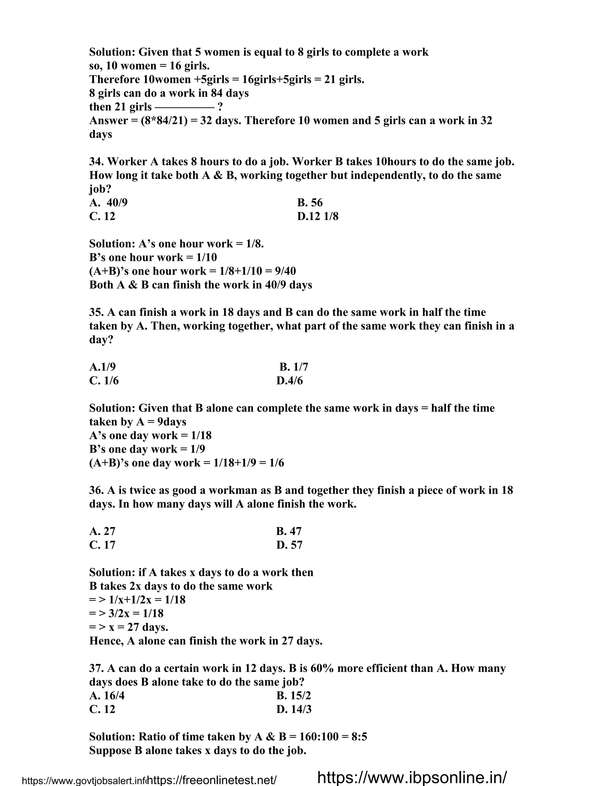Solution: Given that 5 women is equal to 8 girls to complete a work
so, 10 women = 16 girls.
Therefore 10women +5girls = 16girls+5girls = 21 girls.
8 girls can do a work in 84 days
then 21 girls ————— ?
Answer = (8*84/21) = 32 days. Therefore 10 women and 5 girls can a work in 32
days
34. Worker A takes 8 hours to do a job. Worker B takes 10hours to do the same job.
How long it take both A & B, working together but independently, to do the same
job?
A. 40/9 B. 56
C. 12 D.12 1/8
Solution: A’s one hour work = 1/8.
B’s one hour work = 1/10
(A+B)’s one hour work = 1/8+1/10 = 9/40
Both A & B can finish the work in 40/9 days
35. A can finish a work in 18 days and B can do the same work in half the time
taken by A. Then, working together, what part of the same work they can finish in a
day?
A.1/9 B. 1/7
C. 1/6 D.4/6
Solution: Given that B alone can complete the same work in days = half the time
taken by A = 9days
A’s one day work = 1/18
B’s one day work = 1/9
(A+B)’s one day work = 1/18+1/9 = 1/6
36. A is twice as good a workman as B and together they finish a piece of work in 18
days. In how many days will A alone finish the work.
A. 27 B. 47
C. 17 D. 57
Solution: if A takes x days to do a work then
B takes 2x days to do the same work
= > 1/x+1/2x = 1/18
= > 3/2x = 1/18
= > x = 27 days.
Hence, A alone can finish the work in 27 days.
37. A can do a certain work in 12 days. B is 60% more efficient than A. How many
days does B alone take to do the same job?
A. 16/4 B. 15/2
C. 12 D. 14/3
Solution: Ratio of time taken by A & B = 160:100 = 8:5
Suppose B alone takes x days to do the job.
https://www.govtjobsalert.info/https://freeonlinetest.net/ https://www.ibpsonline.in/
 