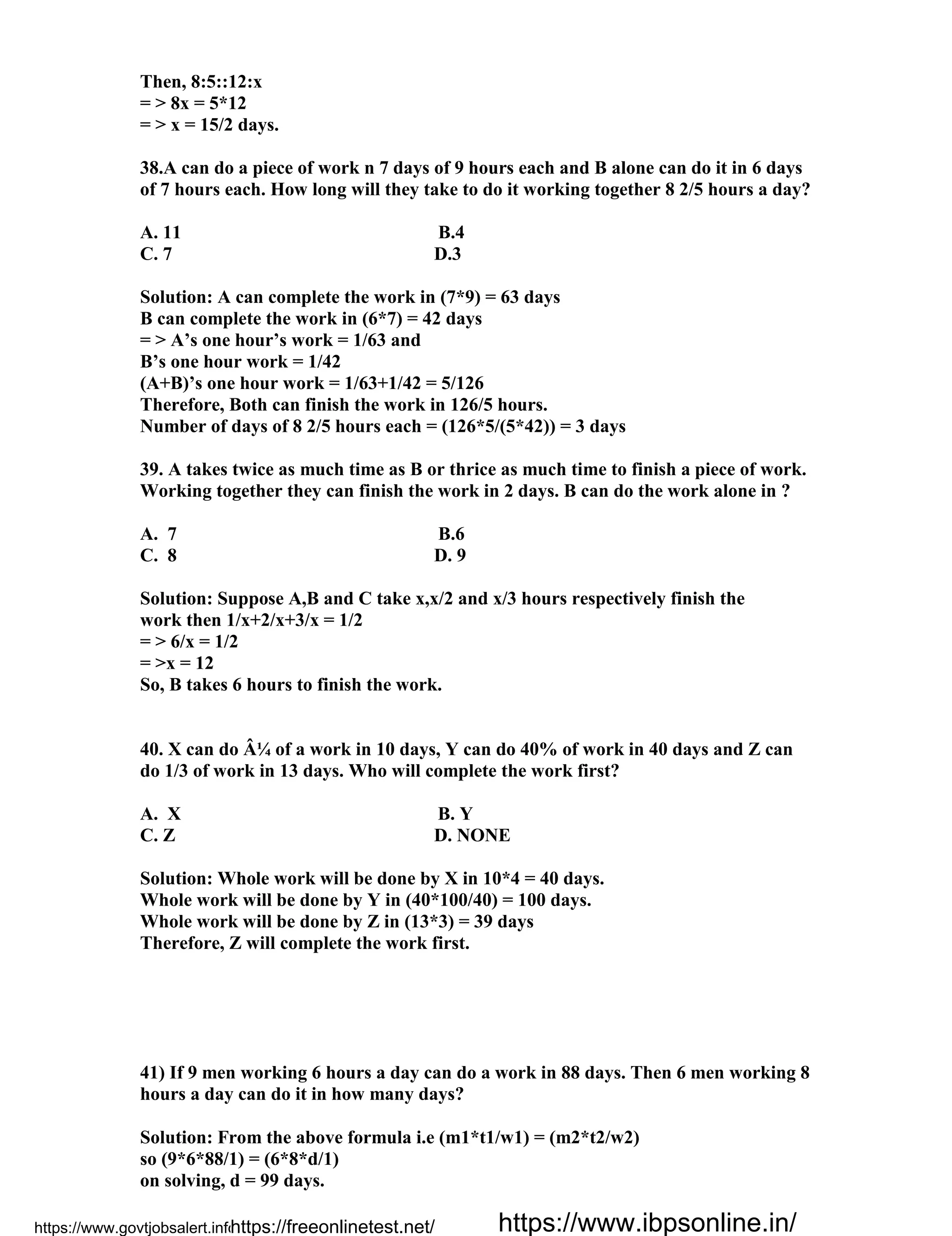 Then, 8:5::12:x
= > 8x = 5*12
= > x = 15/2 days.
38.A can do a piece of work n 7 days of 9 hours each and B alone can do it in 6 days
of 7 hours each. How long will they take to do it working together 8 2/5 hours a day?
A. 11 B.4
C. 7 D.3
Solution: A can complete the work in (7*9) = 63 days
B can complete the work in (6*7) = 42 days
= > A’s one hour’s work = 1/63 and
B’s one hour work = 1/42
(A+B)’s one hour work = 1/63+1/42 = 5/126
Therefore, Both can finish the work in 126/5 hours.
Number of days of 8 2/5 hours each = (126*5/(5*42)) = 3 days
39. A takes twice as much time as B or thrice as much time to finish a piece of work.
Working together they can finish the work in 2 days. B can do the work alone in ?
A. 7 B.6
C. 8 D. 9
Solution: Suppose A,B and C take x,x/2 and x/3 hours respectively finish the
work then 1/x+2/x+3/x = 1/2
= > 6/x = 1/2
= >x = 12
So, B takes 6 hours to finish the work.
40. X can do Â¼ of a work in 10 days, Y can do 40% of work in 40 days and Z can
do 1/3 of work in 13 days. Who will complete the work first?
A. X B. Y
C. Z D. NONE
Solution: Whole work will be done by X in 10*4 = 40 days.
Whole work will be done by Y in (40*100/40) = 100 days.
Whole work will be done by Z in (13*3) = 39 days
Therefore, Z will complete the work first.
41) If 9 men working 6 hours a day can do a work in 88 days. Then 6 men working 8
hours a day can do it in how many days?
Solution: From the above formula i.e (m1*t1/w1) = (m2*t2/w2)
so (9*6*88/1) = (6*8*d/1)
on solving, d = 99 days.
https://www.govtjobsalert.info/https://freeonlinetest.net/ https://www.ibpsonline.in/
 