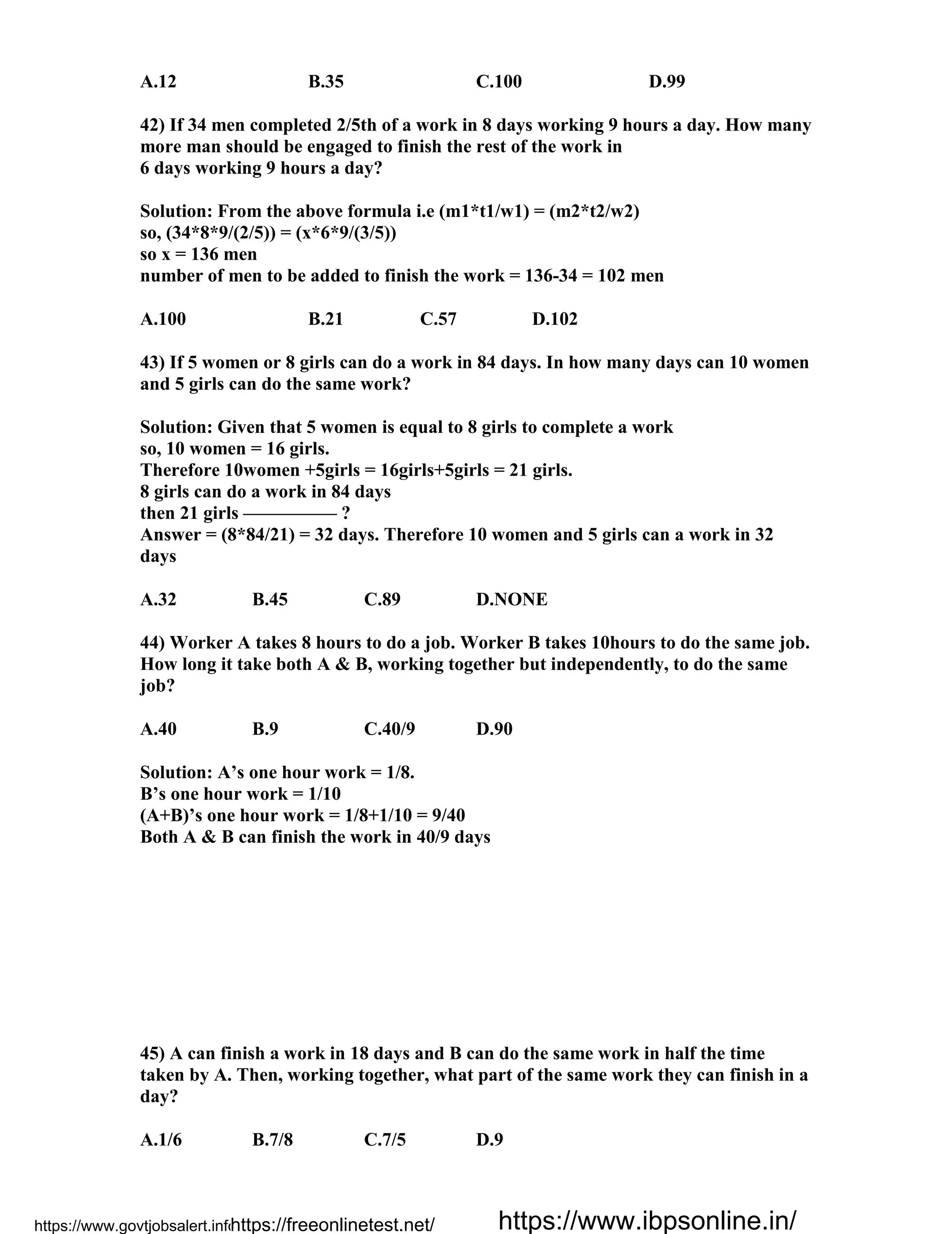 A.12 B.35 C.100 D.99
42) If 34 men completed 2/5th of a work in 8 days working 9 hours a day. How many
more man should be engaged to finish the rest of the work in
6 days working 9 hours a day?
Solution: From the above formula i.e (m1*t1/w1) = (m2*t2/w2)
so, (34*8*9/(2/5)) = (x*6*9/(3/5))
so x = 136 men
number of men to be added to finish the work = 136-34 = 102 men
A.100 B.21 C.57 D.102
43) If 5 women or 8 girls can do a work in 84 days. In how many days can 10 women
and 5 girls can do the same work?
Solution: Given that 5 women is equal to 8 girls to complete a work
so, 10 women = 16 girls.
Therefore 10women +5girls = 16girls+5girls = 21 girls.
8 girls can do a work in 84 days
then 21 girls ————— ?
Answer = (8*84/21) = 32 days. Therefore 10 women and 5 girls can a work in 32
days
A.32 B.45 C.89 D.NONE
44) Worker A takes 8 hours to do a job. Worker B takes 10hours to do the same job.
How long it take both A & B, working together but independently, to do the same
job?
A.40 B.9 C.40/9 D.90
Solution: A’s one hour work = 1/8.
B’s one hour work = 1/10
(A+B)’s one hour work = 1/8+1/10 = 9/40
Both A & B can finish the work in 40/9 days
45) A can finish a work in 18 days and B can do the same work in half the time
taken by A. Then, working together, what part of the same work they can finish in a
day?
A.1/6 B.7/8 C.7/5 D.9
https://www.govtjobsalert.info/https://freeonlinetest.net/ https://www.ibpsonline.in/
 