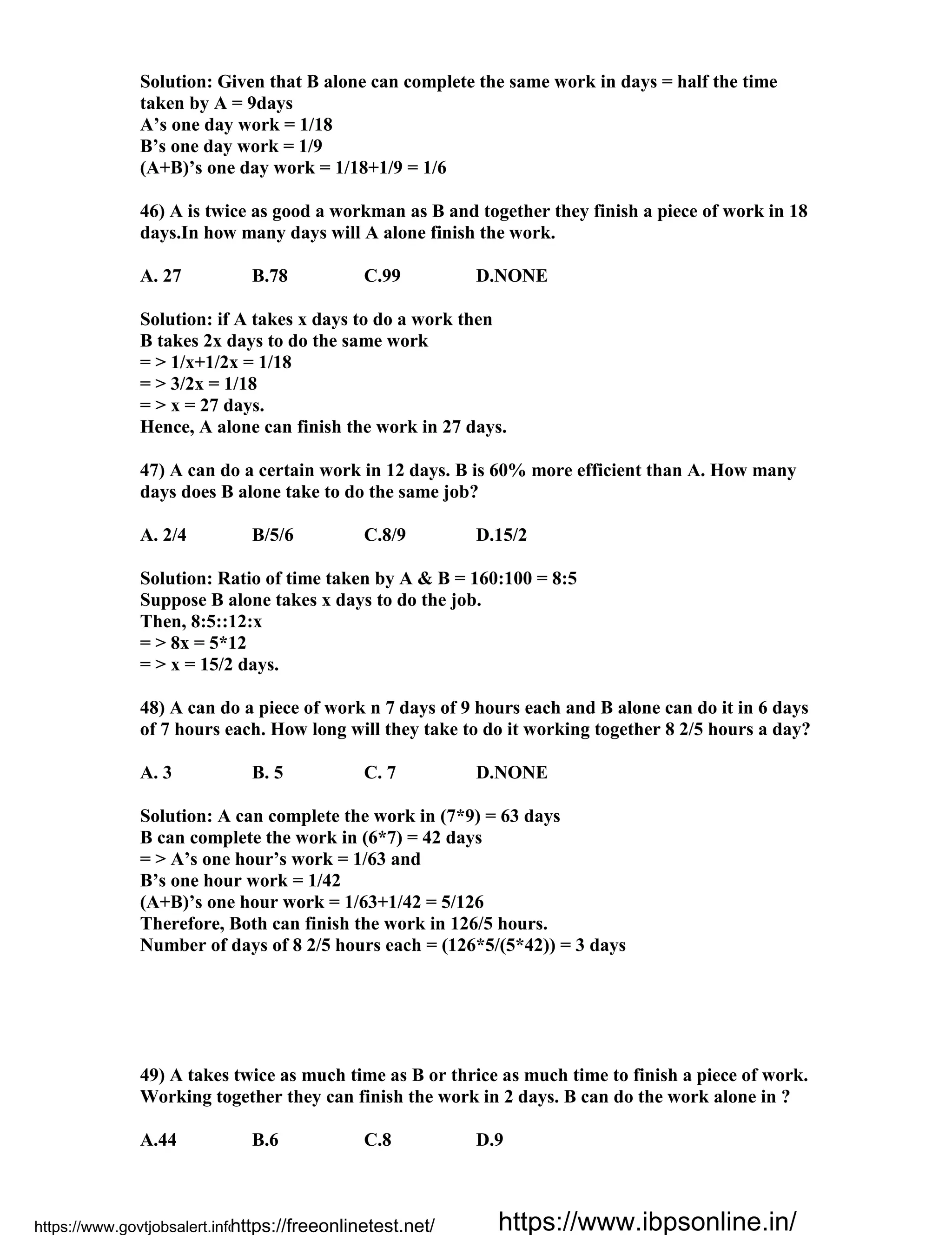 Solution: Given that B alone can complete the same work in days = half the time
taken by A = 9days
A’s one day work = 1/18
B’s one day work = 1/9
(A+B)’s one day work = 1/18+1/9 = 1/6
46) A is twice as good a workman as B and together they finish a piece of work in 18
days.In how many days will A alone finish the work.
A. 27 B.78 C.99 D.NONE
Solution: if A takes x days to do a work then
B takes 2x days to do the same work
= > 1/x+1/2x = 1/18
= > 3/2x = 1/18
= > x = 27 days.
Hence, A alone can finish the work in 27 days.
47) A can do a certain work in 12 days. B is 60% more efficient than A. How many
days does B alone take to do the same job?
A. 2/4 B/5/6 C.8/9 D.15/2
Solution: Ratio of time taken by A & B = 160:100 = 8:5
Suppose B alone takes x days to do the job.
Then, 8:5::12:x
= > 8x = 5*12
= > x = 15/2 days.
48) A can do a piece of work n 7 days of 9 hours each and B alone can do it in 6 days
of 7 hours each. How long will they take to do it working together 8 2/5 hours a day?
A. 3 B. 5 C. 7 D.NONE
Solution: A can complete the work in (7*9) = 63 days
B can complete the work in (6*7) = 42 days
= > A’s one hour’s work = 1/63 and
B’s one hour work = 1/42
(A+B)’s one hour work = 1/63+1/42 = 5/126
Therefore, Both can finish the work in 126/5 hours.
Number of days of 8 2/5 hours each = (126*5/(5*42)) = 3 days
49) A takes twice as much time as B or thrice as much time to finish a piece of work.
Working together they can finish the work in 2 days. B can do the work alone in ?
A.44 B.6 C.8 D.9
https://www.govtjobsalert.info/https://freeonlinetest.net/ https://www.ibpsonline.in/
 