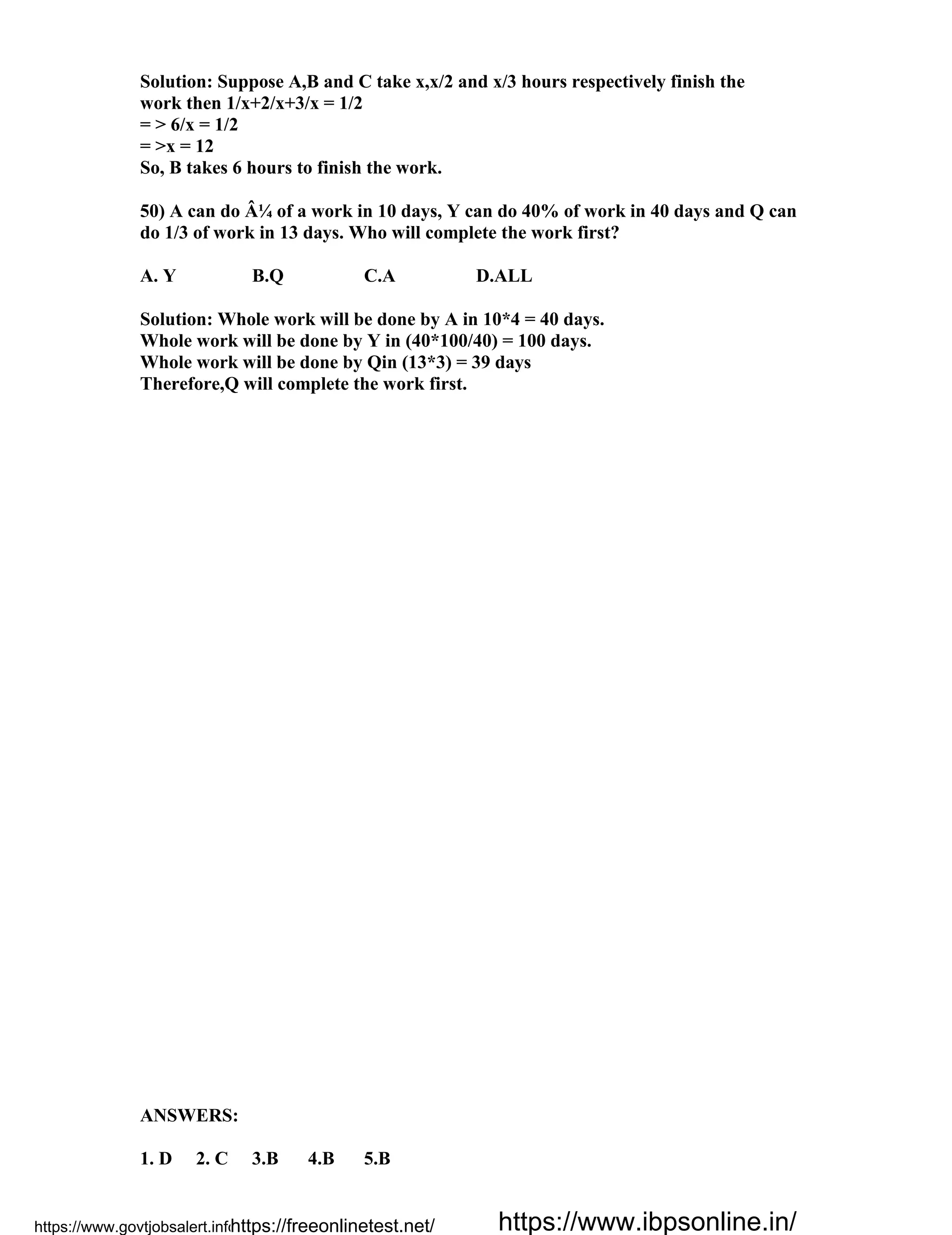 Solution: Suppose A,B and C take x,x/2 and x/3 hours respectively finish the
work then 1/x+2/x+3/x = 1/2
= > 6/x = 1/2
= >x = 12
So, B takes 6 hours to finish the work.
50) A can do Â¼ of a work in 10 days, Y can do 40% of work in 40 days and Q can
do 1/3 of work in 13 days. Who will complete the work first?
A. Y B.Q C.A D.ALL
Solution: Whole work will be done by A in 10*4 = 40 days.
Whole work will be done by Y in (40*100/40) = 100 days.
Whole work will be done by Qin (13*3) = 39 days
Therefore,Q will complete the work first.
ANSWERS:
1. D 2. C 3.B 4.B 5.B
https://www.govtjobsalert.info/https://freeonlinetest.net/ https://www.ibpsonline.in/
 