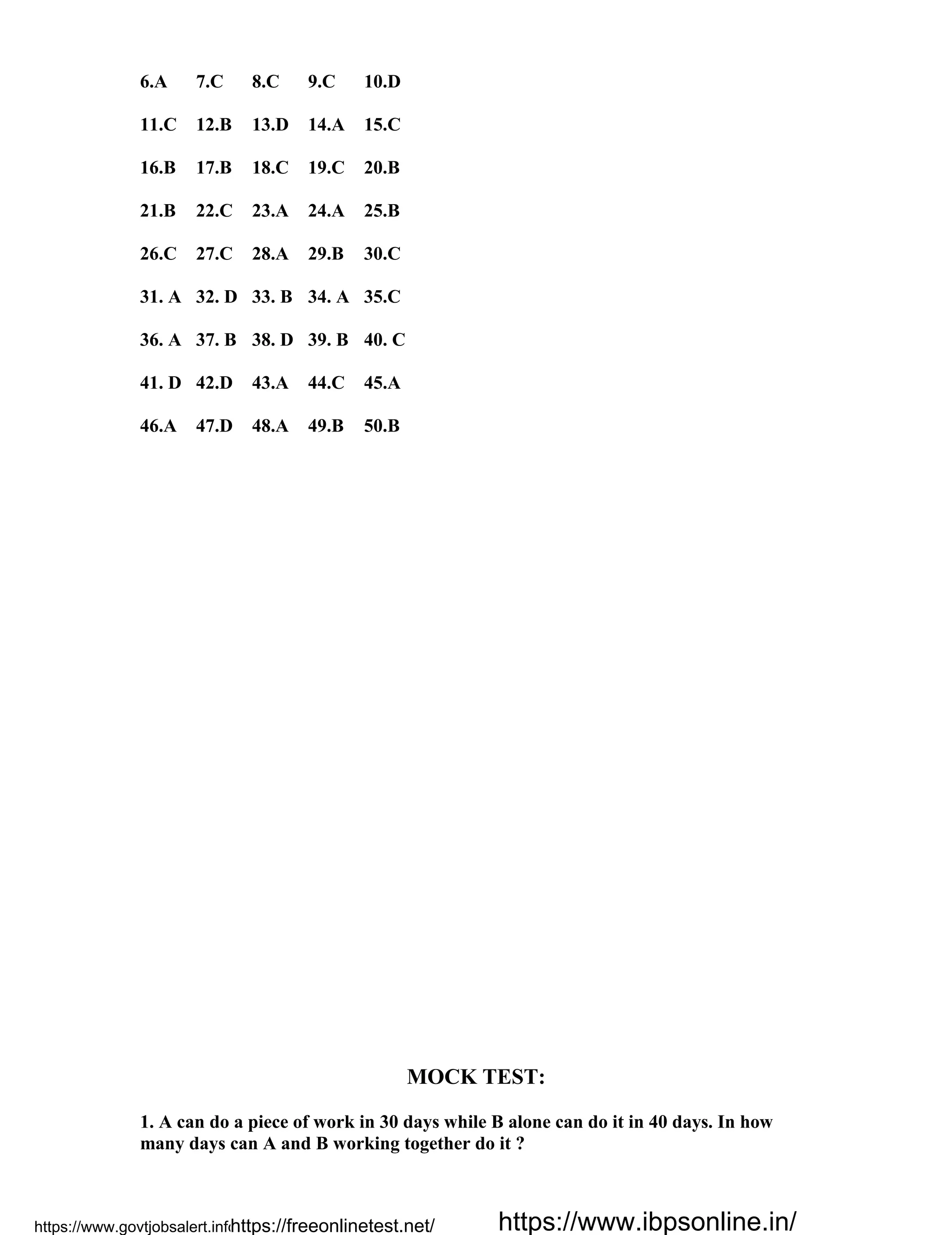 6.A 7.C 8.C 9.C 10.D
11.C 12.B 13.D 14.A 15.C
16.B 17.B 18.C 19.C 20.B
21.B 22.C 23.A 24.A 25.B
26.C 27.C 28.A 29.B 30.C
31. A 32. D 33. B 34. A 35.C
36. A 37. B 38. D 39. B 40. C
41. D 42.D 43.A 44.C 45.A
46.A 47.D 48.A 49.B 50.B
MOCK TEST:
1. A can do a piece of work in 30 days while B alone can do it in 40 days. In how
many days can A and B working together do it ?
https://www.govtjobsalert.info/https://freeonlinetest.net/ https://www.ibpsonline.in/
 