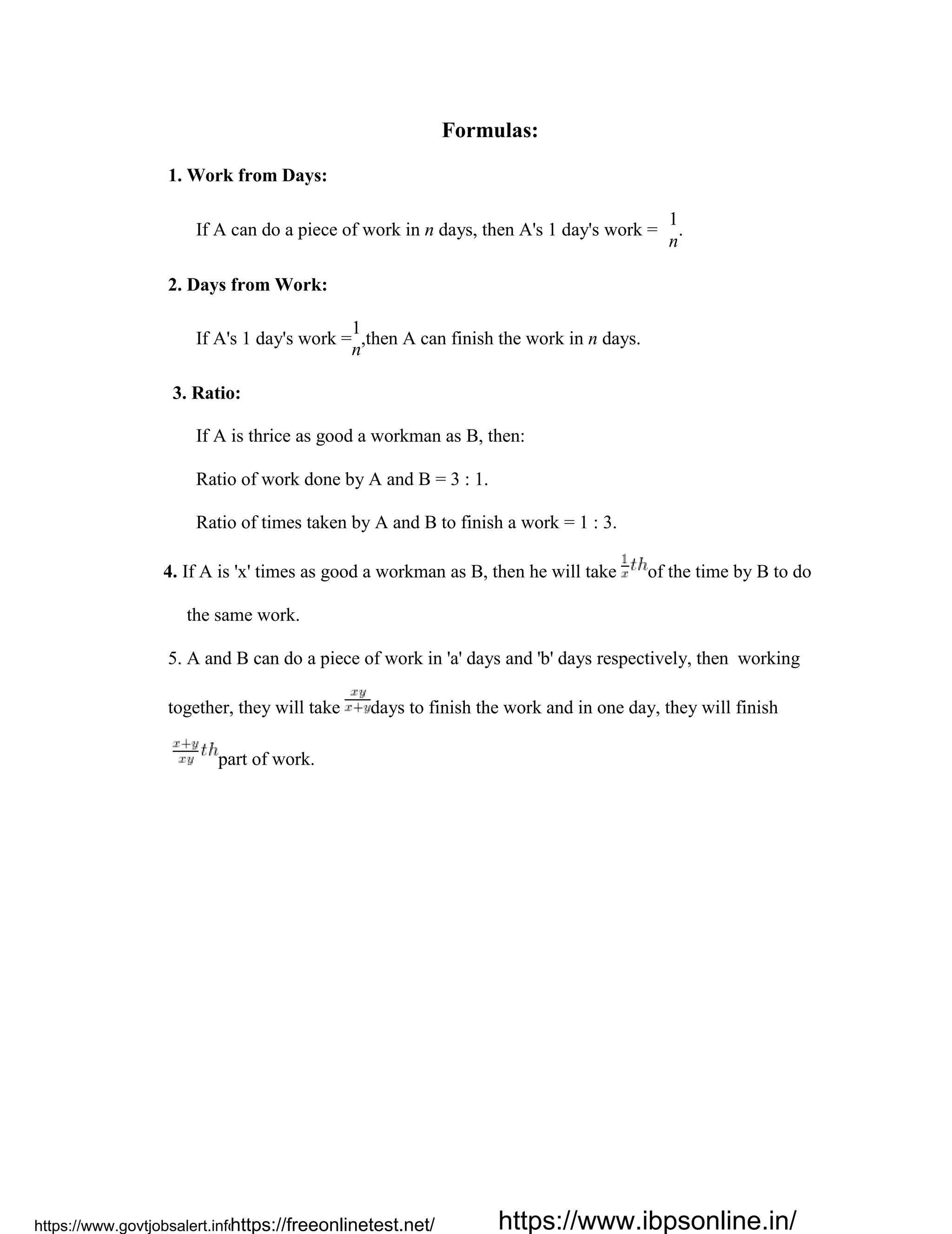 Formulas:
1. Work from Days:
If A can do a piece of work in n days, then A's 1 day's work =
1
.
n
2. Days from Work:
If A's 1 day's work =
1
,then A can finish the work in n days.
n
3. Ratio:
If A is thrice as good a workman as B, then:
Ratio of work done by A and B = 3 : 1.
Ratio of times taken by A and B to finish a work = 1 : 3.
4. If A is 'x' times as good a workman as B, then he will take of the time by B to do
the same work.
5. A and B can do a piece of work in 'a' days and 'b' days respectively, then working
together, they will take days to finish the work and in one day, they will finish
part of work.
https://www.govtjobsalert.info/https://freeonlinetest.net/ https://www.ibpsonline.in/
 
