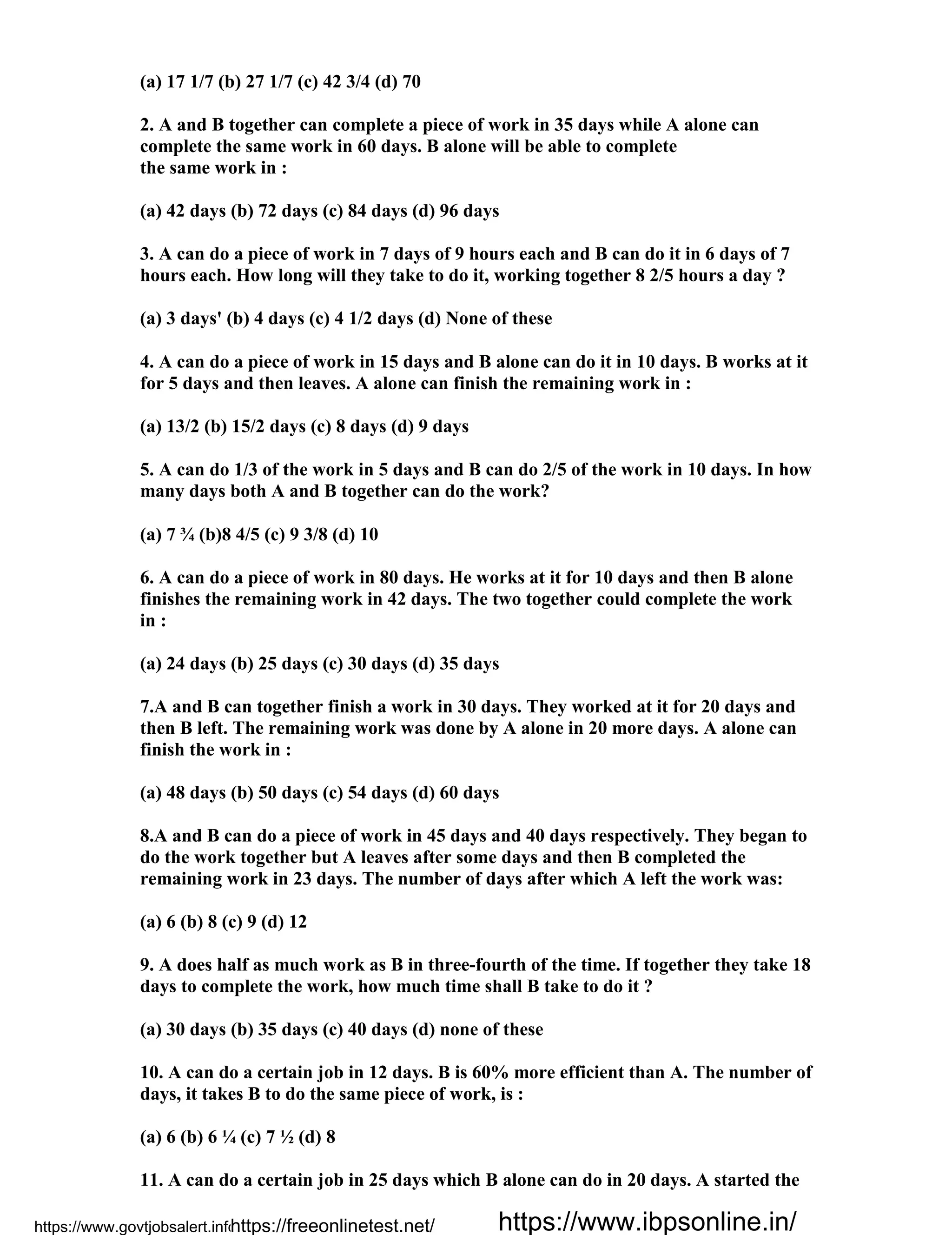 (a) 17 1/7 (b) 27 1/7 (c) 42 3/4 (d) 70
2. A and B together can complete a piece of work in 35 days while A alone can
complete the same work in 60 days. B alone will be able to complete
the same work in :
(a) 42 days (b) 72 days (c) 84 days (d) 96 days
3. A can do a piece of work in 7 days of 9 hours each and B can do it in 6 days of 7
hours each. How long will they take to do it, working together 8 2/5 hours a day ?
(a) 3 days' (b) 4 days (c) 4 1/2 days (d) None of these
4. A can do a piece of work in 15 days and B alone can do it in 10 days. B works at it
for 5 days and then leaves. A alone can finish the remaining work in :
(a) 13/2 (b) 15/2 days (c) 8 days (d) 9 days
5. A can do 1/3 of the work in 5 days and B can do 2/5 of the work in 10 days. In how
many days both A and B together can do the work?
(a) 7 ¾ (b)8 4/5 (c) 9 3/8 (d) 10
6. A can do a piece of work in 80 days. He works at it for 10 days and then B alone
finishes the remaining work in 42 days. The two together could complete the work
in :
(a) 24 days (b) 25 days (c) 30 days (d) 35 days
7.A and B can together finish a work in 30 days. They worked at it for 20 days and
then B left. The remaining work was done by A alone in 20 more days. A alone can
finish the work in :
(a) 48 days (b) 50 days (c) 54 days (d) 60 days
8.A and B can do a piece of work in 45 days and 40 days respectively. They began to
do the work together but A leaves after some days and then B completed the
remaining work in 23 days. The number of days after which A left the work was:
(a) 6 (b) 8 (c) 9 (d) 12
9. A does half as much work as B in three-fourth of the time. If together they take 18
days to complete the work, how much time shall B take to do it ?
(a) 30 days (b) 35 days (c) 40 days (d) none of these
10. A can do a certain job in 12 days. B is 60% more efficient than A. The number of
days, it takes B to do the same piece of work, is :
(a) 6 (b) 6 ¼ (c) 7 ½ (d) 8
11. A can do a certain job in 25 days which B alone can do in 20 days. A started the
https://www.govtjobsalert.info/https://freeonlinetest.net/ https://www.ibpsonline.in/
 