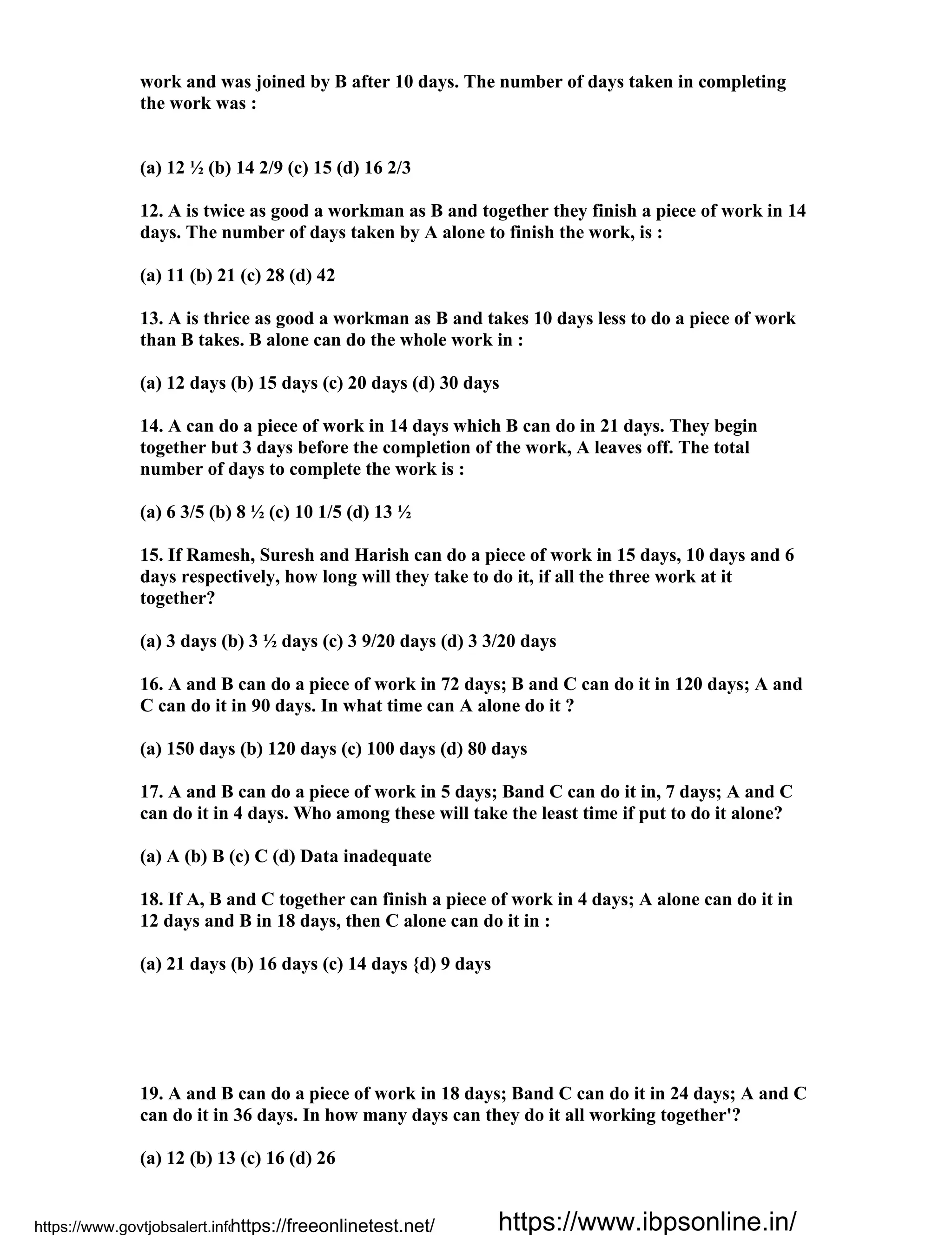 work and was joined by B after 10 days. The number of days taken in completing
the work was :
(a) 12 ½ (b) 14 2/9 (c) 15 (d) 16 2/3
12. A is twice as good a workman as B and together they finish a piece of work in 14
days. The number of days taken by A alone to finish the work, is :
(a) 11 (b) 21 (c) 28 (d) 42
13. A is thrice as good a workman as B and takes 10 days less to do a piece of work
than B takes. B alone can do the whole work in :
(a) 12 days (b) 15 days (c) 20 days (d) 30 days
14. A can do a piece of work in 14 days which B can do in 21 days. They begin
together but 3 days before the completion of the work, A leaves off. The total
number of days to complete the work is :
(a) 6 3/5 (b) 8 ½ (c) 10 1/5 (d) 13 ½
15. If Ramesh, Suresh and Harish can do a piece of work in 15 days, 10 days and 6
days respectively, how long will they take to do it, if all the three work at it
together?
(a) 3 days (b) 3 ½ days (c) 3 9/20 days (d) 3 3/20 days
16. A and B can do a piece of work in 72 days; B and C can do it in 120 days; A and
C can do it in 90 days. In what time can A alone do it ?
(a) 150 days (b) 120 days (c) 100 days (d) 80 days
17. A and B can do a piece of work in 5 days; Band C can do it in, 7 days; A and C
can do it in 4 days. Who among these will take the least time if put to do it alone?
(a) A (b) B (c) C (d) Data inadequate
18. If A, B and C together can finish a piece of work in 4 days; A alone can do it in
12 days and B in 18 days, then C alone can do it in :
(a) 21 days (b) 16 days (c) 14 days {d) 9 days
19. A and B can do a piece of work in 18 days; Band C can do it in 24 days; A and C
can do it in 36 days. In how many days can they do it all working together'?
(a) 12 (b) 13 (c) 16 (d) 26
https://www.govtjobsalert.info/https://freeonlinetest.net/ https://www.ibpsonline.in/
 