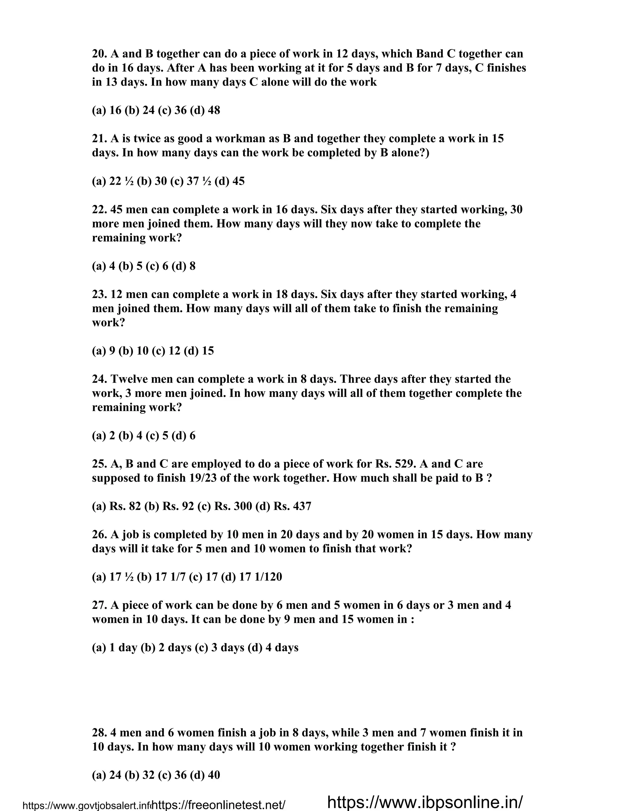 20. A and B together can do a piece of work in 12 days, which Band C together can
do in 16 days. After A has been working at it for 5 days and B for 7 days, C finishes
in 13 days. In how many days C alone will do the work
(a) 16 (b) 24 (c) 36 (d) 48
21. A is twice as good a workman as B and together they complete a work in 15
days. In how many days can the work be completed by B alone?)
(a) 22 ½ (b) 30 (c) 37 ½ (d) 45
22. 45 men can complete a work in 16 days. Six days after they started working, 30
more men joined them. How many days will they now take to complete the
remaining work?
(a) 4 (b) 5 (c) 6 (d) 8
23. 12 men can complete a work in 18 days. Six days after they started working, 4
men joined them. How many days will all of them take to finish the remaining
work?
(a) 9 (b) 10 (c) 12 (d) 15
24. Twelve men can complete a work in 8 days. Three days after they started the
work, 3 more men joined. In how many days will all of them together complete the
remaining work?
(a) 2 (b) 4 (c) 5 (d) 6
25. A, B and C are employed to do a piece of work for Rs. 529. A and C are
supposed to finish 19/23 of the work together. How much shall be paid to B ?
(a) Rs. 82 (b) Rs. 92 (c) Rs. 300 (d) Rs. 437
26. A job is completed by 10 men in 20 days and by 20 women in 15 days. How many
days will it take for 5 men and 10 women to finish that work?
(a) 17 ½ (b) 17 1/7 (c) 17 (d) 17 1/120
27. A piece of work can be done by 6 men and 5 women in 6 days or 3 men and 4
women in 10 days. It can be done by 9 men and 15 women in :
(a) 1 day (b) 2 days (c) 3 days (d) 4 days
28. 4 men and 6 women finish a job in 8 days, while 3 men and 7 women finish it in
10 days. In how many days will 10 women working together finish it ?
(a) 24 (b) 32 (c) 36 (d) 40
https://www.govtjobsalert.info/https://freeonlinetest.net/ https://www.ibpsonline.in/
 