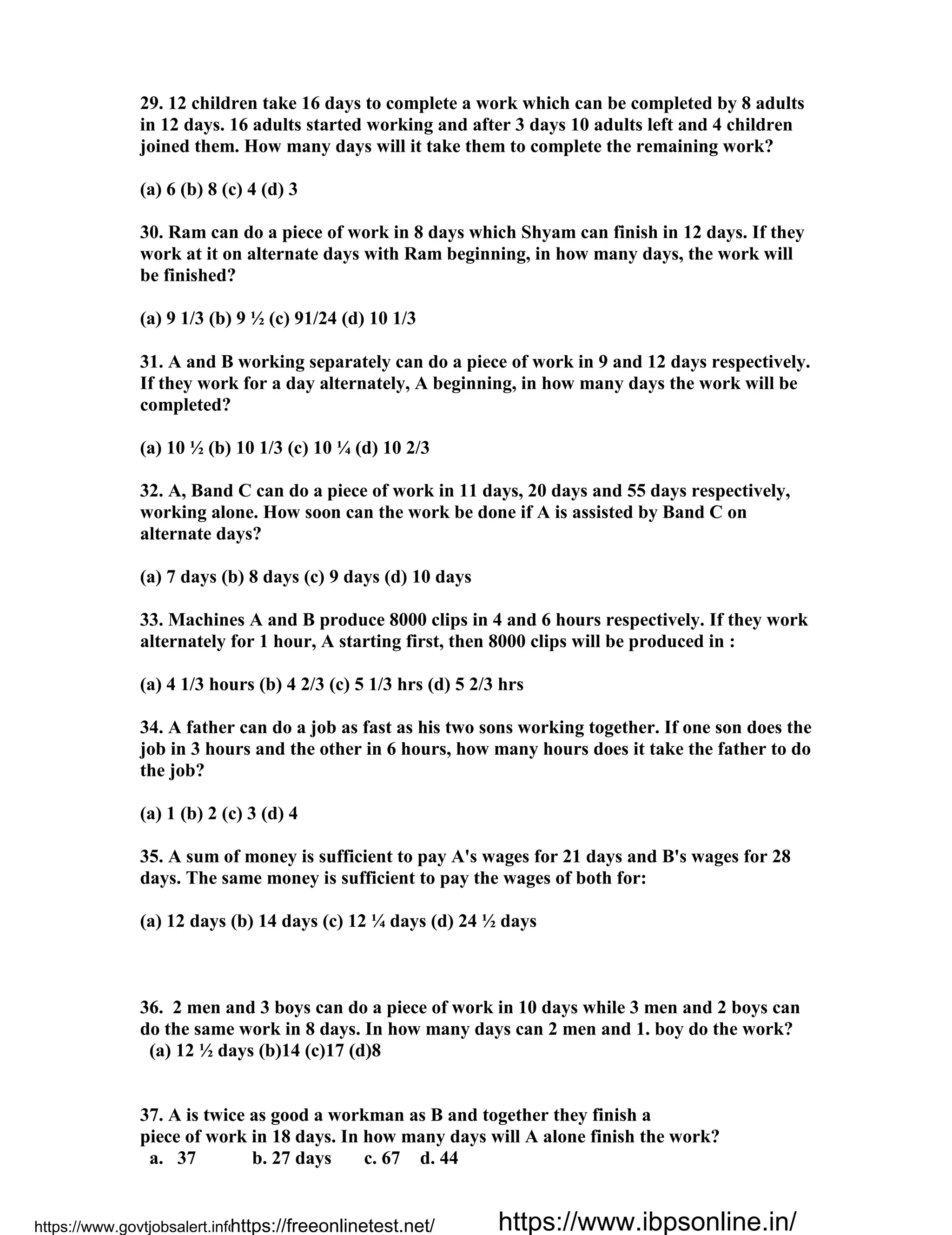 29. 12 children take 16 days to complete a work which can be completed by 8 adults
in 12 days. 16 adults started working and after 3 days 10 adults left and 4 children
joined them. How many days will it take them to complete the remaining work?
(a) 6 (b) 8 (c) 4 (d) 3
30. Ram can do a piece of work in 8 days which Shyam can finish in 12 days. If they
work at it on alternate days with Ram beginning, in how many days, the work will
be finished?
(a) 9 1/3 (b) 9 ½ (c) 91/24 (d) 10 1/3
31. A and B working separately can do a piece of work in 9 and 12 days respectively.
If they work for a day alternately, A beginning, in how many days the work will be
completed?
(a) 10 ½ (b) 10 1/3 (c) 10 ¼ (d) 10 2/3
32. A, Band C can do a piece of work in 11 days, 20 days and 55 days respectively,
working alone. How soon can the work be done if A is assisted by Band C on
alternate days?
(a) 7 days (b) 8 days (c) 9 days (d) 10 days
33. Machines A and B produce 8000 clips in 4 and 6 hours respectively. If they work
alternately for 1 hour, A starting first, then 8000 clips will be produced in :
(a) 4 1/3 hours (b) 4 2/3 (c) 5 1/3 hrs (d) 5 2/3 hrs
34. A father can do a job as fast as his two sons working together. If one son does the
job in 3 hours and the other in 6 hours, how many hours does it take the father to do
the job?
(a) 1 (b) 2 (c) 3 (d) 4
35. A sum of money is sufficient to pay A's wages for 21 days and B's wages for 28
days. The same money is sufficient to pay the wages of both for:
(a) 12 days (b) 14 days (c) 12 ¼ days (d) 24 ½ days
36. 2 men and 3 boys can do a piece of work in 10 days while 3 men and 2 boys can
do the same work in 8 days. In how many days can 2 men and 1. boy do the work?
(a) 12 ½ days (b)14 (c)17 (d)8
37. A is twice as good a workman as B and together they finish a
piece of work in 18 days. In how many days will A alone finish the work?
a. 37 b. 27 days c. 67 d. 44
https://www.govtjobsalert.info/https://freeonlinetest.net/ https://www.ibpsonline.in/
 