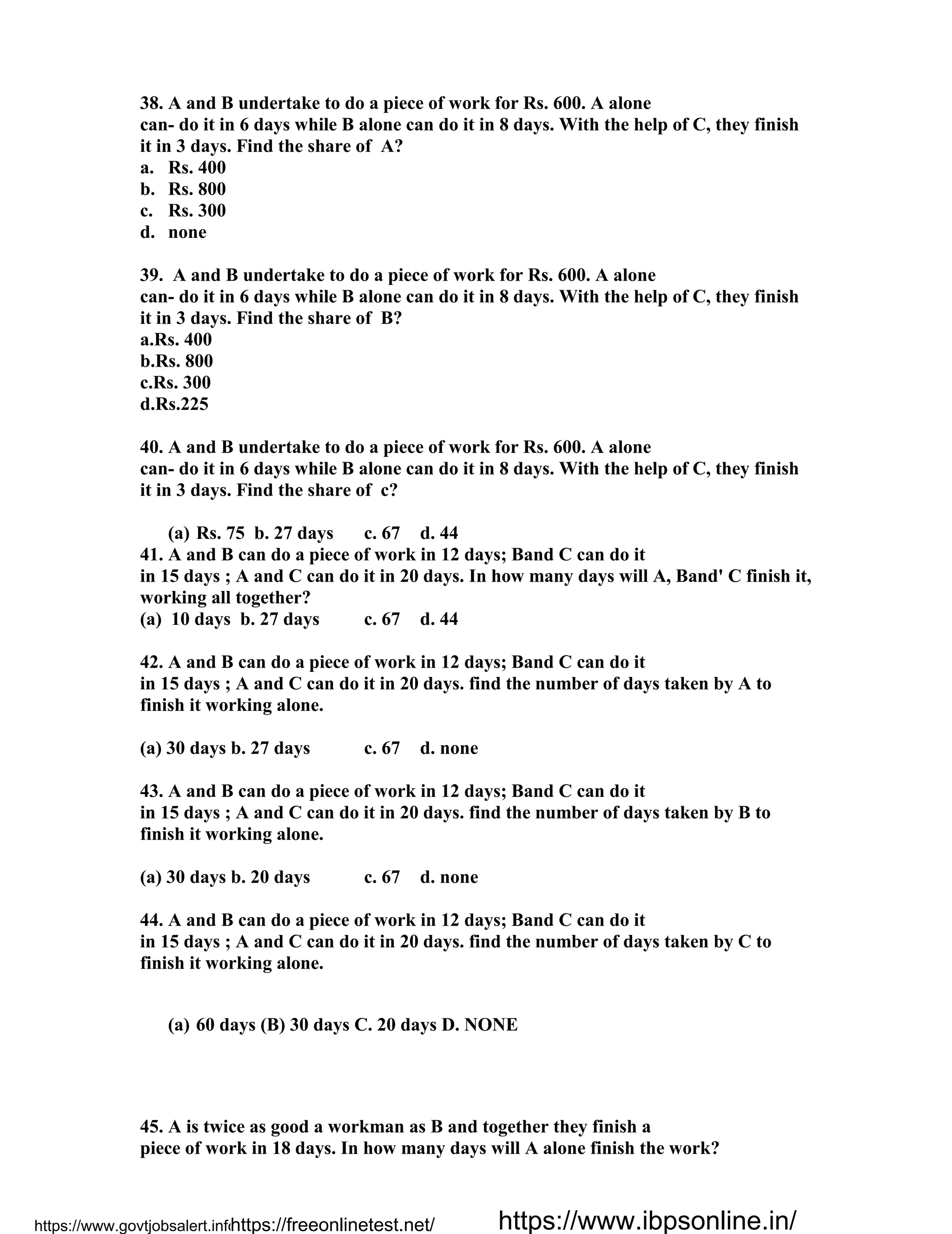 38. A and B undertake to do a piece of work for Rs. 600. A alone
can- do it in 6 days while B alone can do it in 8 days. With the help of C, they finish
it in 3 days. Find the share of A?
a. Rs. 400
b. Rs. 800
c. Rs. 300
d. none
39. A and B undertake to do a piece of work for Rs. 600. A alone
can- do it in 6 days while B alone can do it in 8 days. With the help of C, they finish
it in 3 days. Find the share of B?
a.Rs. 400
b.Rs. 800
c.Rs. 300
d.Rs.225
40. A and B undertake to do a piece of work for Rs. 600. A alone
can- do it in 6 days while B alone can do it in 8 days. With the help of C, they finish
it in 3 days. Find the share of c?
(a) Rs. 75 b. 27 days c. 67 d. 44
41. A and B can do a piece of work in 12 days; Band C can do it
in 15 days ; A and C can do it in 20 days. In how many days will A, Band' C finish it,
working all together?
(a) 10 days b. 27 days c. 67 d. 44
42. A and B can do a piece of work in 12 days; Band C can do it
in 15 days ; A and C can do it in 20 days. find the number of days taken by A to
finish it working alone.
(a) 30 days b. 27 days c. 67 d. none
43. A and B can do a piece of work in 12 days; Band C can do it
in 15 days ; A and C can do it in 20 days. find the number of days taken by B to
finish it working alone.
(a) 30 days b. 20 days c. 67 d. none
44. A and B can do a piece of work in 12 days; Band C can do it
in 15 days ; A and C can do it in 20 days. find the number of days taken by C to
finish it working alone.
(a) 60 days (B) 30 days C. 20 days D. NONE
45. A is twice as good a workman as B and together they finish a
piece of work in 18 days. In how many days will A alone finish the work?
https://www.govtjobsalert.info/https://freeonlinetest.net/ https://www.ibpsonline.in/
 