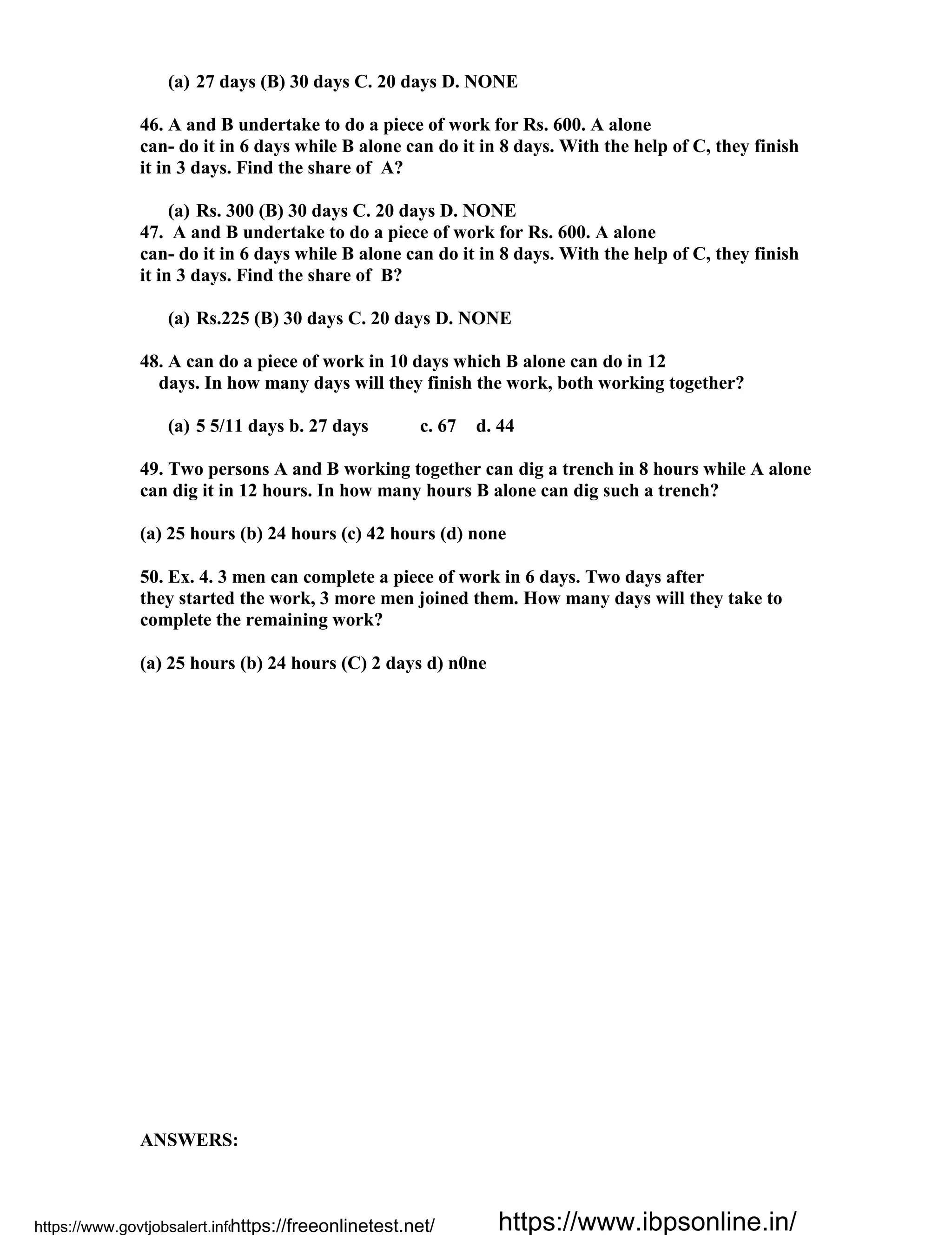 (a) 27 days (B) 30 days C. 20 days D. NONE
46. A and B undertake to do a piece of work for Rs. 600. A alone
can- do it in 6 days while B alone can do it in 8 days. With the help of C, they finish
it in 3 days. Find the share of A?
(a) Rs. 300 (B) 30 days C. 20 days D. NONE
47. A and B undertake to do a piece of work for Rs. 600. A alone
can- do it in 6 days while B alone can do it in 8 days. With the help of C, they finish
it in 3 days. Find the share of B?
(a) Rs.225 (B) 30 days C. 20 days D. NONE
48. A can do a piece of work in 10 days which B alone can do in 12
days. In how many days will they finish the work, both working together?
(a) 5 5/11 days b. 27 days c. 67 d. 44
49. Two persons A and B working together can dig a trench in 8 hours while A alone
can dig it in 12 hours. In how many hours B alone can dig such a trench?
(a) 25 hours (b) 24 hours (c) 42 hours (d) none
50. Ex. 4. 3 men can complete a piece of work in 6 days. Two days after
they started the work, 3 more men joined them. How many days will they take to
complete the remaining work?
(a) 25 hours (b) 24 hours (C) 2 days d) n0ne
ANSWERS:
https://www.govtjobsalert.info/https://freeonlinetest.net/ https://www.ibpsonline.in/
 