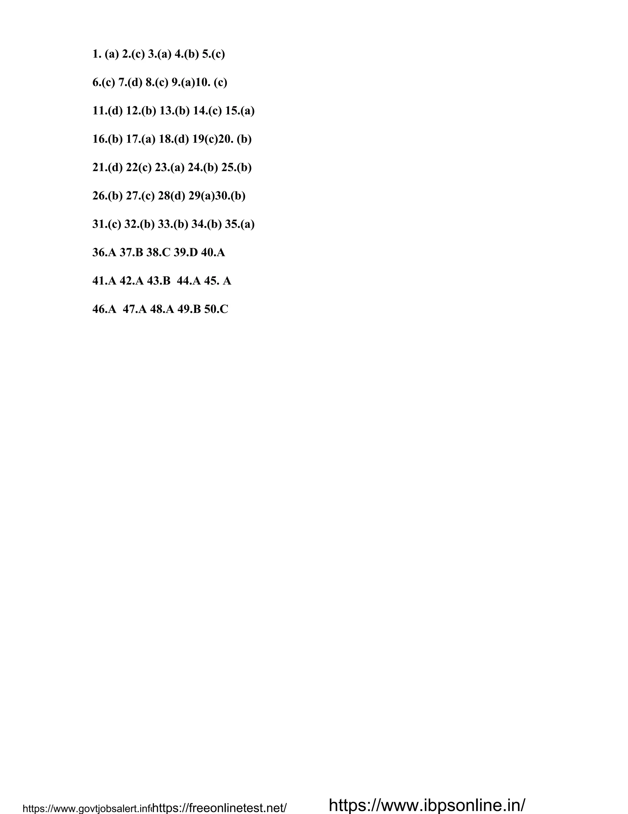 1. (a) 2.(c) 3.(a) 4.(b) 5.(c)
6.(c) 7.(d) 8.(c) 9.(a)10. (c)
11.(d) 12.(b) 13.(b) 14.(c) 15.(a)
16.(b) 17.(a) 18.(d) 19(c)20. (b)
21.(d) 22(c) 23.(a) 24.(b) 25.(b)
26.(b) 27.(c) 28(d) 29(a)30.(b)
31.(c) 32.(b) 33.(b) 34.(b) 35.(a)
36.A 37.B 38.C 39.D 40.A
41.A 42.A 43.B 44.A 45. A
46.A 47.A 48.A 49.B 50.C
https://www.govtjobsalert.info/https://freeonlinetest.net/ https://www.ibpsonline.in/
 