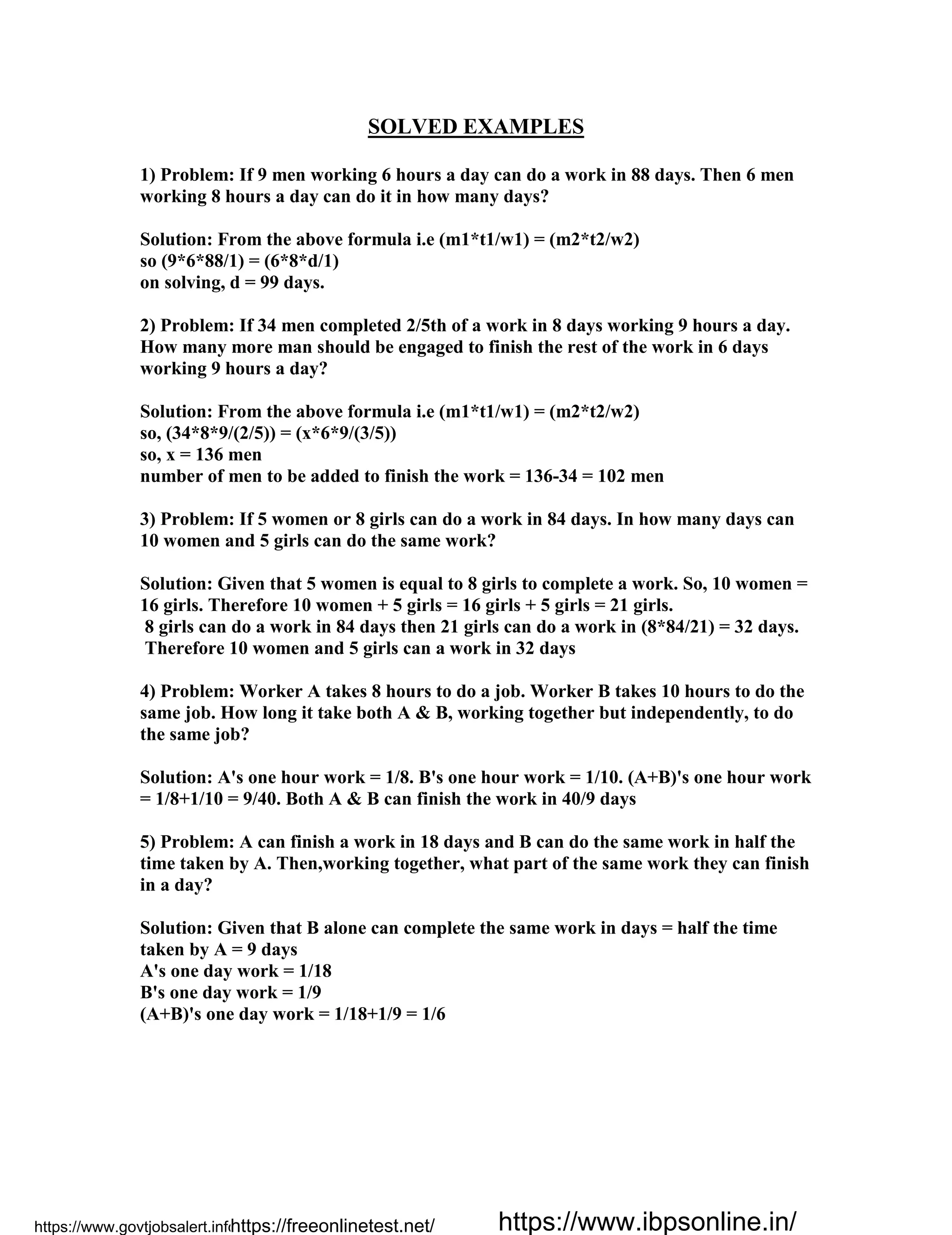 SOLVED EXAMPLES
1) Problem: If 9 men working 6 hours a day can do a work in 88 days. Then 6 men
working 8 hours a day can do it in how many days?
Solution: From the above formula i.e (m1*t1/w1) = (m2*t2/w2)
so (9*6*88/1) = (6*8*d/1)
on solving, d = 99 days.
2) Problem: If 34 men completed 2/5th of a work in 8 days working 9 hours a day.
How many more man should be engaged to finish the rest of the work in 6 days
working 9 hours a day?
Solution: From the above formula i.e (m1*t1/w1) = (m2*t2/w2)
so, (34*8*9/(2/5)) = (x*6*9/(3/5))
so, x = 136 men
number of men to be added to finish the work = 136-34 = 102 men
3) Problem: If 5 women or 8 girls can do a work in 84 days. In how many days can
10 women and 5 girls can do the same work?
Solution: Given that 5 women is equal to 8 girls to complete a work. So, 10 women =
16 girls. Therefore 10 women + 5 girls = 16 girls + 5 girls = 21 girls.
8 girls can do a work in 84 days then 21 girls can do a work in (8*84/21) = 32 days.
Therefore 10 women and 5 girls can a work in 32 days
4) Problem: Worker A takes 8 hours to do a job. Worker B takes 10 hours to do the
same job. How long it take both A & B, working together but independently, to do
the same job?
Solution: A's one hour work = 1/8. B's one hour work = 1/10. (A+B)'s one hour work
= 1/8+1/10 = 9/40. Both A & B can finish the work in 40/9 days
5) Problem: A can finish a work in 18 days and B can do the same work in half the
time taken by A. Then,working together, what part of the same work they can finish
in a day?
Solution: Given that B alone can complete the same work in days = half the time
taken by A = 9 days
A's one day work = 1/18
B's one day work = 1/9
(A+B)'s one day work = 1/18+1/9 = 1/6
https://www.govtjobsalert.info/https://freeonlinetest.net/ https://www.ibpsonline.in/
 