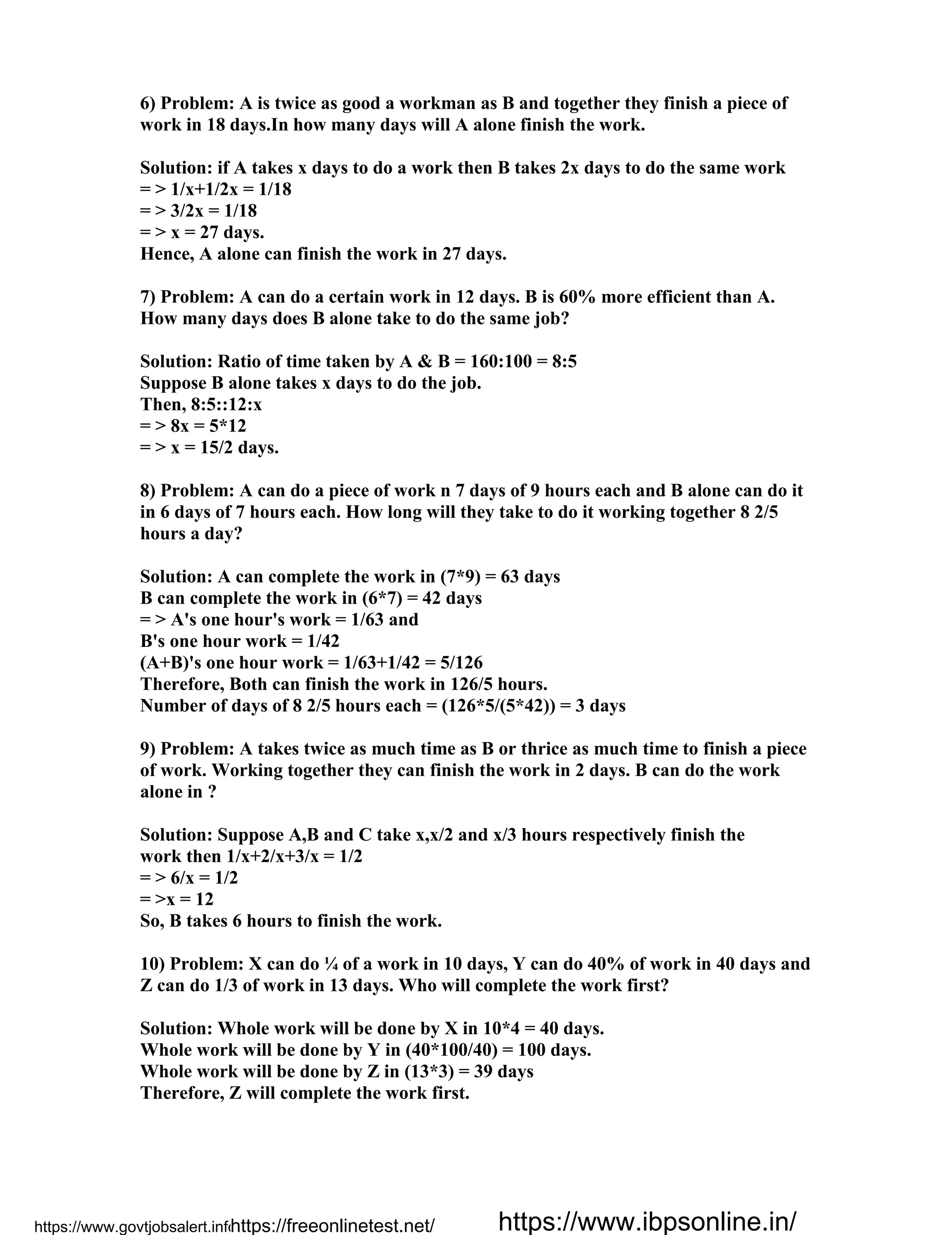6) Problem: A is twice as good a workman as B and together they finish a piece of
work in 18 days.In how many days will A alone finish the work.
Solution: if A takes x days to do a work then B takes 2x days to do the same work
= > 1/x+1/2x = 1/18
= > 3/2x = 1/18
= > x = 27 days.
Hence, A alone can finish the work in 27 days.
7) Problem: A can do a certain work in 12 days. B is 60% more efficient than A.
How many days does B alone take to do the same job?
Solution: Ratio of time taken by A & B = 160:100 = 8:5
Suppose B alone takes x days to do the job.
Then, 8:5::12:x
= > 8x = 5*12
= > x = 15/2 days.
8) Problem: A can do a piece of work n 7 days of 9 hours each and B alone can do it
in 6 days of 7 hours each. How long will they take to do it working together 8 2/5
hours a day?
Solution: A can complete the work in (7*9) = 63 days
B can complete the work in (6*7) = 42 days
= > A's one hour's work = 1/63 and
B's one hour work = 1/42
(A+B)'s one hour work = 1/63+1/42 = 5/126
Therefore, Both can finish the work in 126/5 hours.
Number of days of 8 2/5 hours each = (126*5/(5*42)) = 3 days
9) Problem: A takes twice as much time as B or thrice as much time to finish a piece
of work. Working together they can finish the work in 2 days. B can do the work
alone in ?
Solution: Suppose A,B and C take x,x/2 and x/3 hours respectively finish the
work then 1/x+2/x+3/x = 1/2
= > 6/x = 1/2
= >x = 12
So, B takes 6 hours to finish the work.
10) Problem: X can do ¼ of a work in 10 days, Y can do 40% of work in 40 days and
Z can do 1/3 of work in 13 days. Who will complete the work first?
Solution: Whole work will be done by X in 10*4 = 40 days.
Whole work will be done by Y in (40*100/40) = 100 days.
Whole work will be done by Z in (13*3) = 39 days
Therefore, Z will complete the work first.
https://www.govtjobsalert.info/https://freeonlinetest.net/ https://www.ibpsonline.in/
 