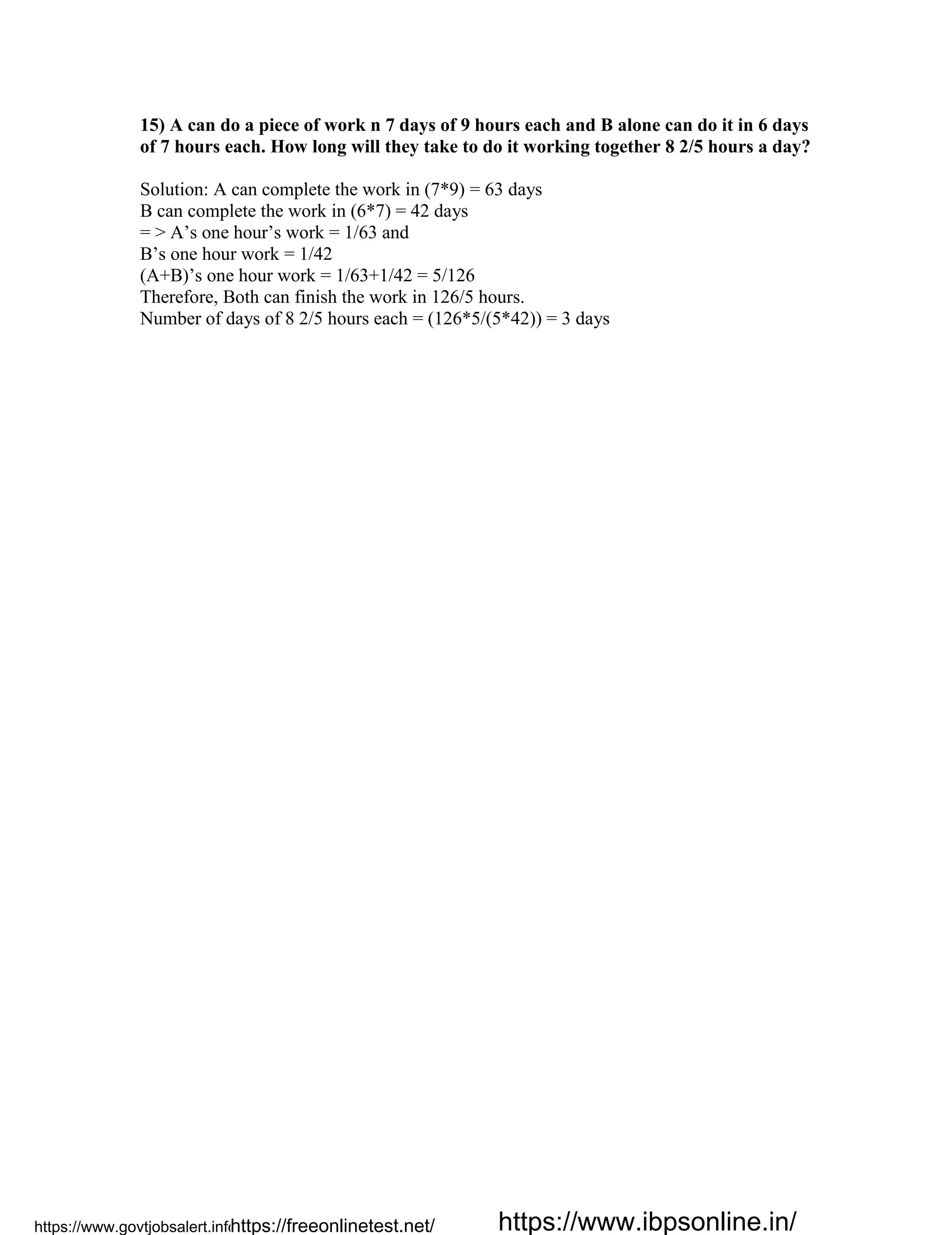 15) A can do a piece of work n 7 days of 9 hours each and B alone can do it in 6 days
of 7 hours each. How long will they take to do it working together 8 2/5 hours a day?
Solution: A can complete the work in (7*9) = 63 days
B can complete the work in (6*7) = 42 days
= > A’s one hour’s work = 1/63 and
B’s one hour work = 1/42
(A+B)’s one hour work = 1/63+1/42 = 5/126
Therefore, Both can finish the work in 126/5 hours.
Number of days of 8 2/5 hours each = (126*5/(5*42)) = 3 days
https://www.govtjobsalert.info/https://freeonlinetest.net/ https://www.ibpsonline.in/
 