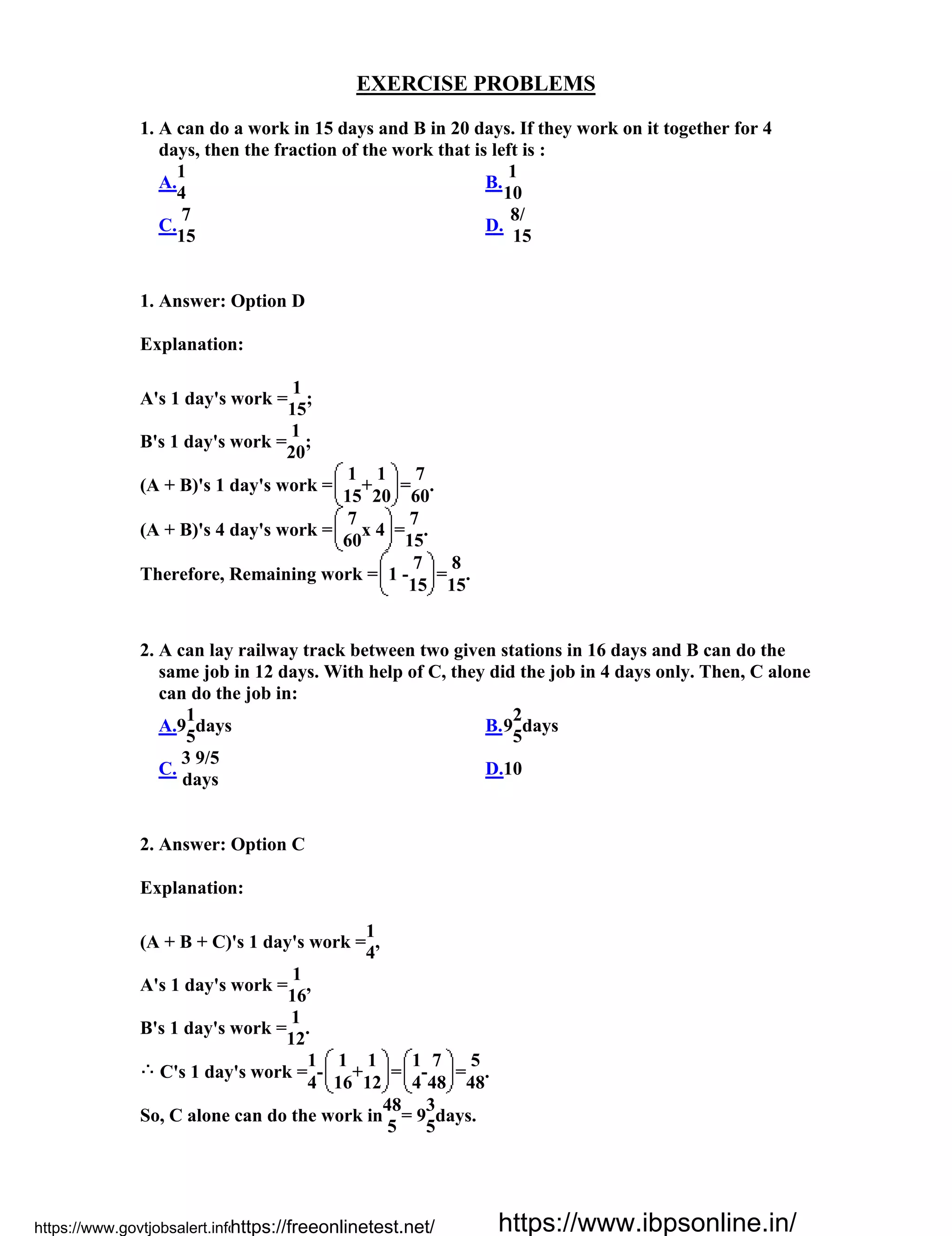 EXERCISE PROBLEMS
1. A can do a work in 15 days and B in 20 days. If they work on it together for 4
days, then the fraction of the work that is left is :
A.
1
4
B.
1
10
C.
7
15
D.
8/
15
1. Answer: Option D
Explanation:
A's 1 day's work =
1
;
15
B's 1 day's work =
1
;
20
(A + B)'s 1 day's work =
1
+
1
=
7
.
15 20 60
(A + B)'s 4 day's work =
7
x 4 =
7
.
60 15
Therefore, Remaining work = 1 -
7
=
8
.
15 15
2. A can lay railway track between two given stations in 16 days and B can do the
same job in 12 days. With help of C, they did the job in 4 days only. Then, C alone
can do the job in:
A.9
1
days
5
B.9
2
days
5
C.
3 9/5
days
D.10
2. Answer: Option C
Explanation:
(A + B + C)'s 1 day's work =
1
,
4
A's 1 day's work =
1
,
16
B's 1 day's work =
1
.
12
C's 1 day's work =
1
-
1
+
1
=
1
-
7
=
5
.
4 16 12 4 48 48
So, C alone can do the work in
48
= 9
3
days.
5 5
https://www.govtjobsalert.info/https://freeonlinetest.net/ https://www.ibpsonline.in/
 
