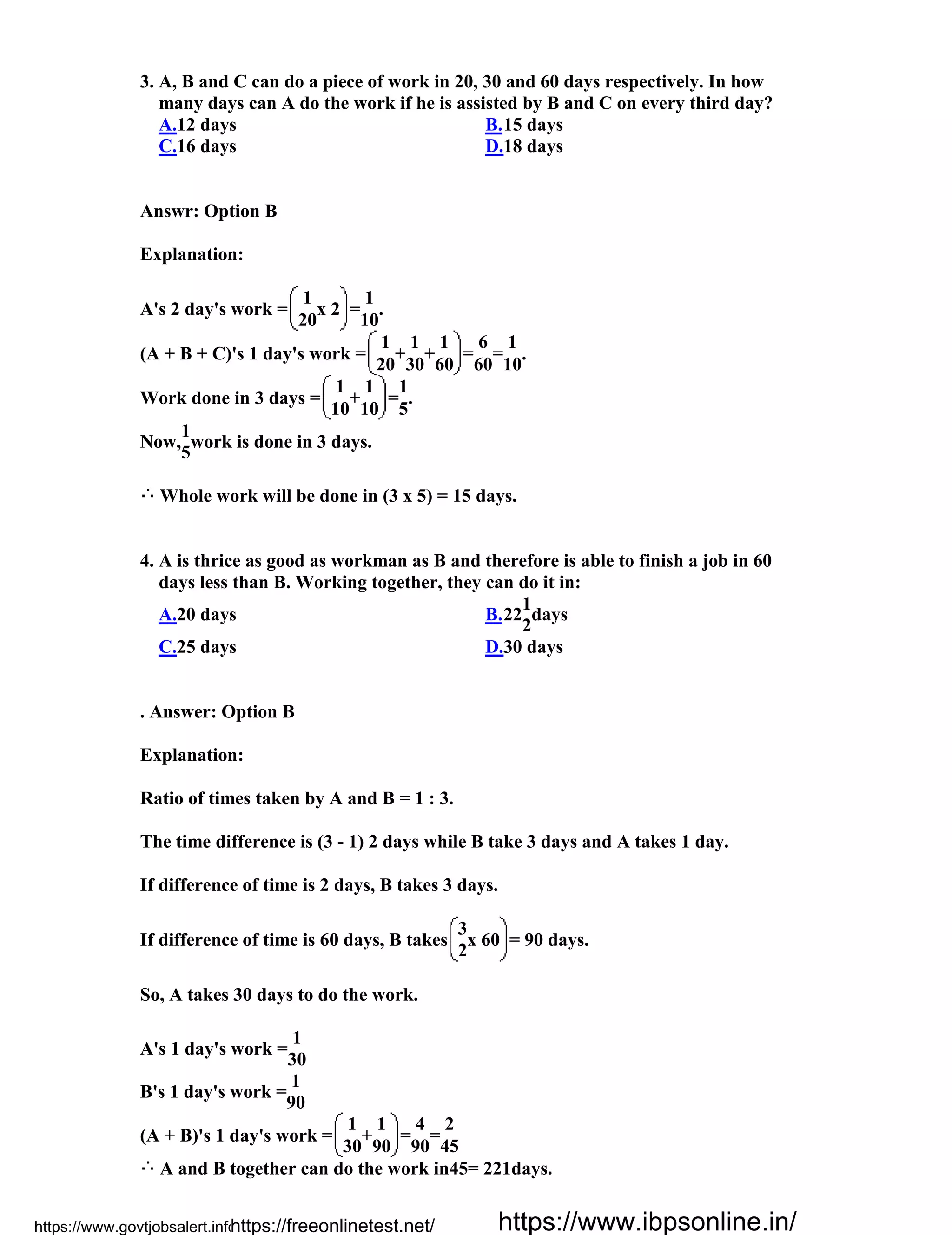 3. A, B and C can do a piece of work in 20, 30 and 60 days respectively. In how
many days can A do the work if he is assisted by B and C on every third day?
A.12 days B.15 days
C.16 days D.18 days
Answr: Option B
Explanation:
A's 2 day's work =
1
x 2 =
1
.
20 10
(A + B + C)'s 1 day's work =
1
+
1
+
1
=
6
=
1
.
20 30 60 60 10
Work done in 3 days =
1
+
1
=
1
.
10 10 5
Now,
1
work is done in 3 days.
5
Whole work will be done in (3 x 5) = 15 days.
4. A is thrice as good as workman as B and therefore is able to finish a job in 60
days less than B. Working together, they can do it in:
A.20 days B.22
1
days
2
C.25 days D.30 days
. Answer: Option B
Explanation:
Ratio of times taken by A and B = 1 : 3.
The time difference is (3 - 1) 2 days while B take 3 days and A takes 1 day.
If difference of time is 2 days, B takes 3 days.
If difference of time is 60 days, B takes
3
x 60 = 90 days.
2
So, A takes 30 days to do the work.
A's 1 day's work =
1
30
B's 1 day's work =
1
90
(A + B)'s 1 day's work =
1
+
1
=
4
=
2
30 90 90 45
A and B together can do the work in45= 221days.
https://www.govtjobsalert.info/https://freeonlinetest.net/ https://www.ibpsonline.in/
 