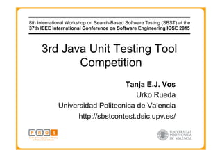3rd Java Unit Testing Tool
Competition
Tanja E.J. Vos
Urko Rueda
Universidad Politecnica de Valencia
http://sbstcontest.dsic.upv.es/
8th International Workshop on Search-Based Software Testing (SBST) at the
37th IEEE International Conference on Software Engineering ICSE 2015
 
