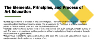 The Elements, Principles, and Process of
Art Education
•Space: Space refers to the area in and around objects. There are two types of space—positive
space (the object itself) and negative space (the area around it). The focus is on how objects are
placed in relation to each other and how depth is created in art.
•Texture: Texture is how a surface feels or looks like it would feel, such as rough, smooth, bumpy, or
soft. The focus is on creating a tactile experience, either by actually touching the artwork or through
visual clues that suggest texture.
•Value: Value refers to the lightness or darkness of a color. The focus is on using different values to
create contrast, depth, and mood in a piece of art.
 