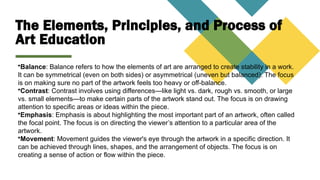The Elements, Principles, and Process of
Art Education
•Balance: Balance refers to how the elements of art are arranged to create stability in a work.
It can be symmetrical (even on both sides) or asymmetrical (uneven but balanced). The focus
is on making sure no part of the artwork feels too heavy or off-balance.
•Contrast: Contrast involves using differences—like light vs. dark, rough vs. smooth, or large
vs. small elements—to make certain parts of the artwork stand out. The focus is on drawing
attention to specific areas or ideas within the piece.
•Emphasis: Emphasis is about highlighting the most important part of an artwork, often called
the focal point. The focus is on directing the viewer’s attention to a particular area of the
artwork.
•Movement: Movement guides the viewer's eye through the artwork in a specific direction. It
can be achieved through lines, shapes, and the arrangement of objects. The focus is on
creating a sense of action or flow within the piece.
 