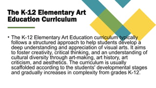 The K-12 Elementary Art
Education Curriculum
• The K-12 Elementary Art Education curriculum typically
follows a structured approach to help students develop a
deep understanding and appreciation of visual arts. It aims
to foster creativity, critical thinking, and an understanding of
cultural diversity through art-making, art history, art
criticism, and aesthetics. The curriculum is usually
scaffolded according to the students' developmental stages
and gradually increases in complexity from grades K-12.
 