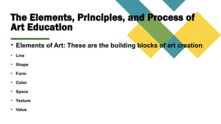 The Elements, Principles, and Process of
Art Education
• Elements of Art: These are the building blocks of art creation:
• Line
• Shape
• Form
• Color
• Space
• Texture
• Value
 