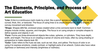 The Elements, Principles, and Process of
Art Education
•Line: A line is a continuous mark made by a tool, like a pencil, across a surface. It can be straight,
curved, thick, thin, or textured. The focus of using lines is to create boundaries, define shapes, or
convey movement and direction.
•Shape: Shapes are flat, enclosed areas created when a line connects back to itself. Common
shapes include circles, squares, and triangles. The focus is on using simple or complex shapes to
define spaces and objects in art.
•Form: Forms are three-dimensional objects like cubes, spheres, or cylinders. They have depth,
width, and height. The focus is on creating a sense of volume and mass, often by using shading or
perspective to make objects look 3D.
•Color: Color refers to the hues we see, such as red, blue, and yellow. The focus of color is on
using it to express emotions, create contrast, or highlight parts of an artwork. Colors also have value
(lightness or darkness) and intensity (brightness or dullness).
 
