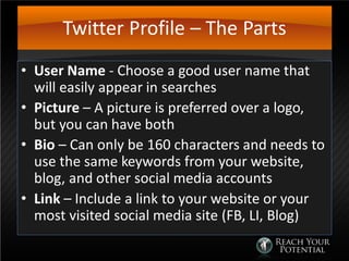 Twitter Profile – The Parts
• User Name - Choose a good user name that
will easily appear in searches
• Picture – A picture is preferred over a logo,
but you can have both
• Bio – Can only be 160 characters and needs to
use the same keywords from your website,
blog, and other social media accounts
• Link – Include a link to your website or your
most visited social media site (FB, LI, Blog)
 