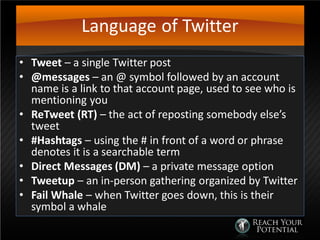 Language of Twitter
• Tweet – a single Twitter post
• @messages – an @ symbol followed by an account
name is a link to that account page, used to see who is
mentioning you
• ReTweet (RT) – the act of reposting somebody else’s
tweet
• #Hashtags – using the # in front of a word or phrase
denotes it is a searchable term
• Direct Messages (DM) – a private message option
• Tweetup – an in-person gathering organized by Twitter
• Fail Whale – when Twitter goes down, this is their
symbol a whale
 