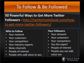 To Follow & Be Followed
50 Powerful Ways to Get More Twitter
Followers - http://twittertoolsbook.com/how-
to-get-more-twitter-followers/
Who to Follow
• Your network
• Your customers
• Your competitors
• Your industry experts
• News channels
• People of interest
• People who add value to you
Your Followers
• Your network
• Your customers
• Your competitors
• You the expert
• People of interest
• People you can add
value too
 