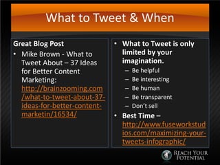 What to Tweet & When
Great Blog Post
• Mike Brown - What to
Tweet About – 37 Ideas
for Better Content
Marketing:
http://brainzooming.com
/what-to-tweet-about-37-
ideas-for-better-content-
marketin/16534/
• What to Tweet is only
limited by your
imagination.
– Be helpful
– Be interesting
– Be human
– Be transparent
– Don’t sell
• Best Time –
http://www.fuseworkstud
ios.com/maximizing-your-
tweets-infographic/
 