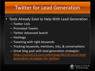Twitter for Lead Generation
• Tools Already Exist to Help With Lead Generation
– Twitter Lists
– Promoted Tweets
– Twitter Advanced Search
– Hashtags
– Tweeting with right keywords
– Tracking keywords, mentions, lists, & conversations
– Great blog post with lead generation strategies:
https://social123.com/salestipsguide/10-social-lead-
generation-strategies-for-twitter/
 