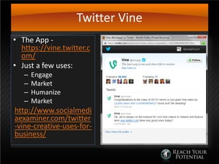 Twitter Vine
• The App -
https://vine.twitter.c
om/
• Just a few uses:
– Engage
– Market
– Humanize
– Market
http://www.socialmedi
aexaminer.com/twitter
-vine-creative-uses-for-
business/
 