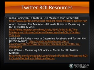 Twitter ROI Resources
• Jenna Hanington - 6 Tools to Help Measure Your Twitter ROI:
http://www.pardot.com/social-media/6-tools-measure-twitter-roi/
• Anum Hussain - The Marketer's Ultimate Guide to Measuring the
ROI of Twitter & Vine:
http://blog.hubspot.com/blog/tabid/6307/bid/34185/The-
Marketer-s-Ultimate-Guide-to-Measuring-the-ROI-of-Twitter-
Vine.aspx
• Social Media Today - How to Determine Facebook and Twitter ROI
[INFOGRAPHIC]: http://socialmediatoday.com/tom-
crawshaw/587731/how-determine-facebook-and-twitter-roi-
infographic
• Zoe Wilson – Measuring ROI in Social Media Part III: Twitter
Metrics:
http://info.confluencedigital.com/blog/bid/168588/Measuring-ROI-
in-Social-Media-Part-III-Twitter-Metrics
 